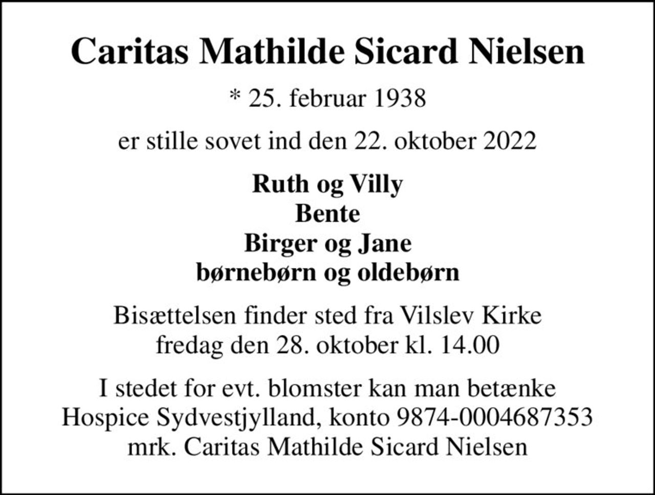 Caritas Mathilde Sicard Nielsen
* 25. februar 1938
er stille sovet ind den 22. oktober 2022
Ruth og Villy Bente Birger og Jane børnebørn og oldebørn
Bisættelsen finder sted fra Vilslev Kirke  fredag den 28. oktober kl. 14.00 
I stedet for evt. blomster kan man betænke
					Hospice Sydvestjylland reg.nr.9874konto0004687353mrk. Caritas Mathilde Sicard
					Nielsen