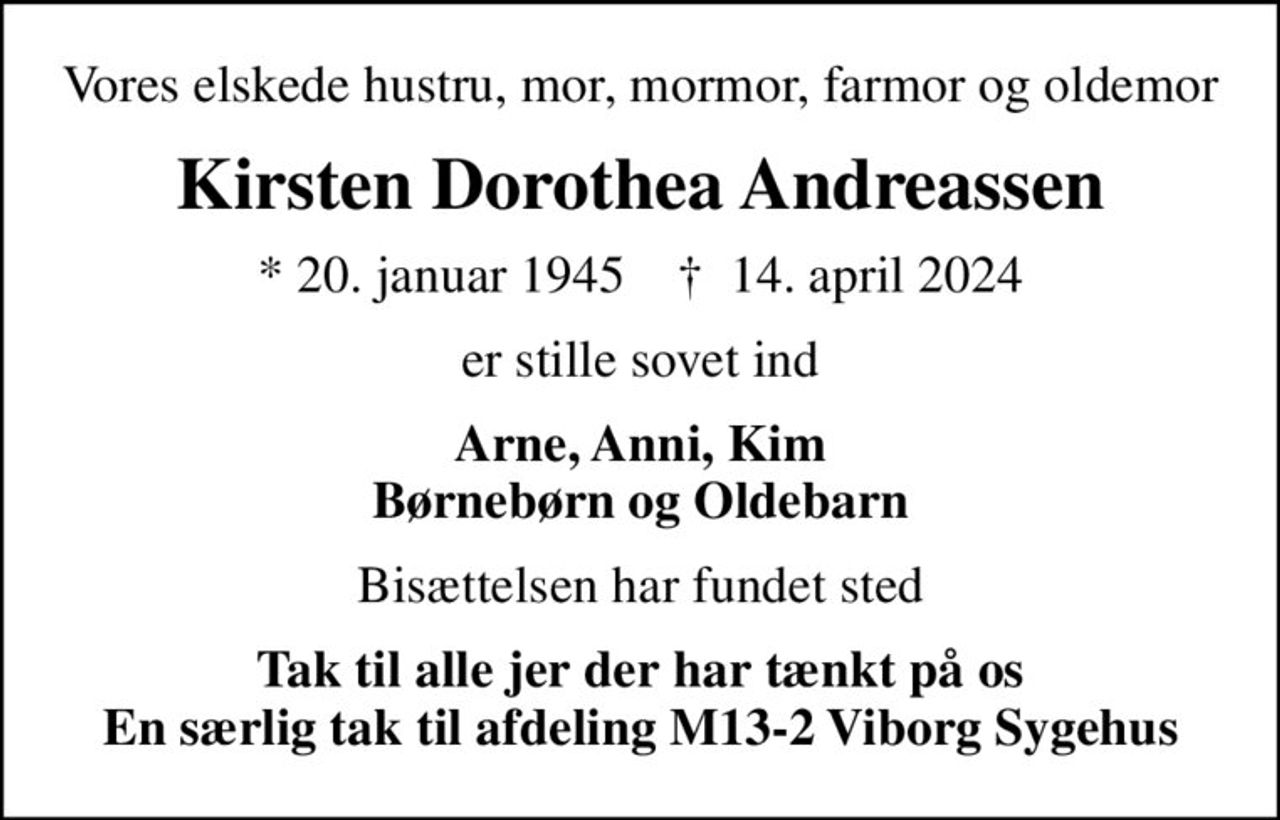 Vores elskede hustru, mor, mormor, farmor og oldemor
Kirsten Dorothea Andreassen
* 20. januar 1945    ✝ 14. april 2024
er stille sovet ind
Arne, Anni, Kim Børnebørn og Oldebarn
Bisættelsen har fundet sted
Tak til alle jer der har tænkt på os En særlig tak til afdeling M13-2 Viborg Sygehus