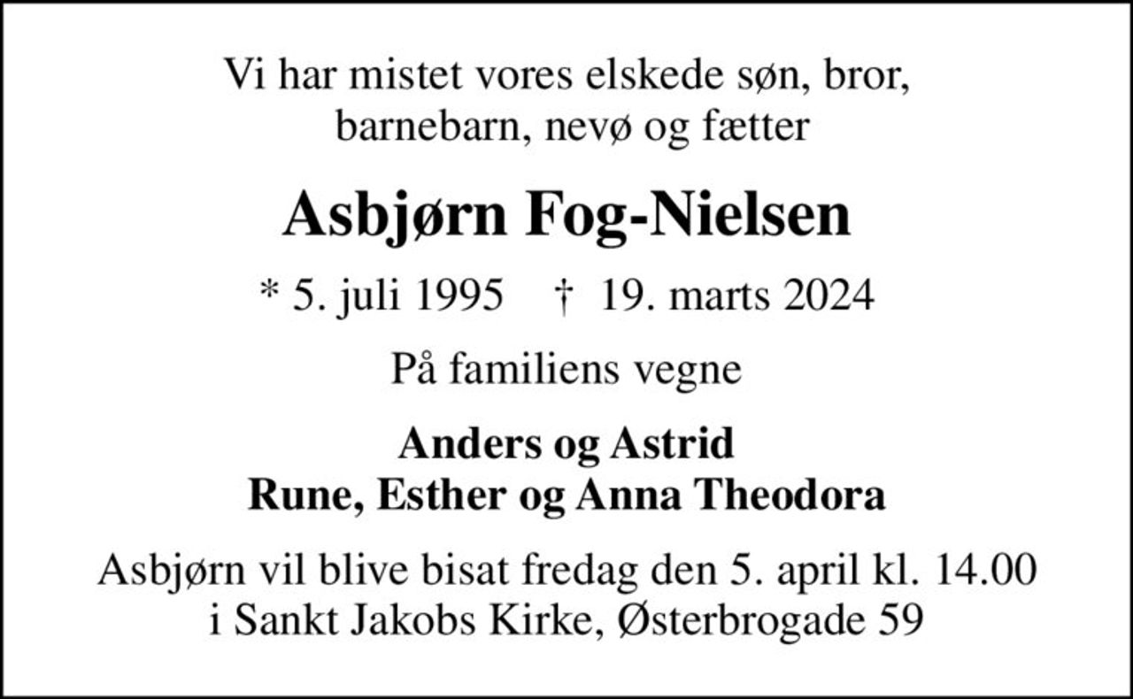 Vi har mistet vores elskede søn, bror,  barnebarn, nevø og fætter
Asbjørn Fog-Nielsen
* 5. juli 1995    ✝ 19. marts 2024
På familiens vegne
Anders og Astrid Rune, Esther og Anna Theodora
Asbjørn vil blive bisat fredag den 5. april kl. 14.00 i Sankt Jakobs Kirke, Østerbrogade 59