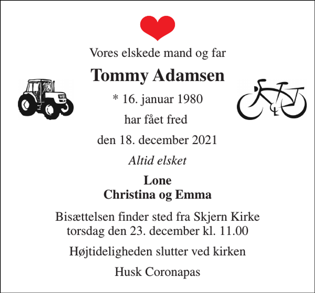 <p>Vores elskede mand og far<br />Tommy Adamsen<br />*​ 16. januar 1980<br />har fået fred<br />den 18. december 2021<br />Altid elsket<br />Lone Christina og Emma<br />Bisættelsen​ finder sted fra Skjern Kirke​ torsdag den 23. december​ kl. 11.00<br />Højtideligheden slutter ved kirken<br />Husk Coronapas</p>