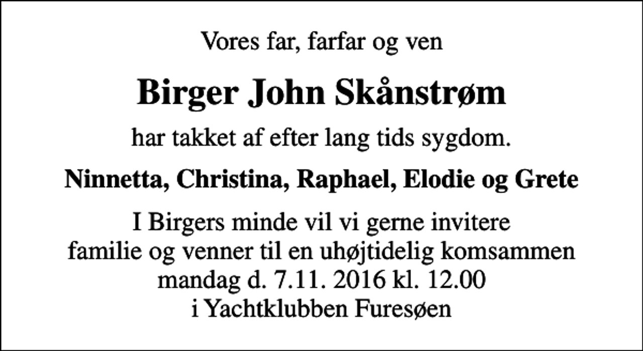 <p>Vores far, farfar og ven<br />Birger John Skånstrøm<br />har takket af efter lang tids sygdom.<br />Ninnetta, Christina, Raphael, Elodie og Grete<br />I Birgers minde vil vi gerne invitere familie og venner til en uhøjtidelig komsammen mandag d. 7.11. 2016 kl. 12.00 i Yachtklubben Furesøen</p>