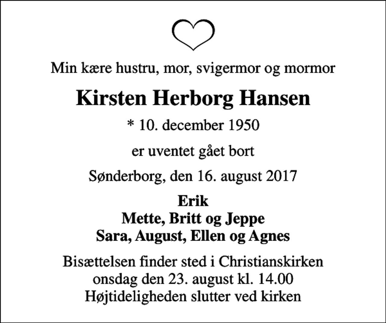 <p>Min kære hustru, mor, svigermor og mormor<br />Kirsten Herborg Hansen<br />* 10. december 1950<br />er uventet gået bort<br />Sønderborg, den 16. august 2017<br />Erik Mette, Britt og Jeppe Sara, August, Ellen og Agnes<br />Bisættelsen finder sted i Christianskirken onsdag den 23. august kl. 14.00 Højtideligheden slutter ved kirken</p>