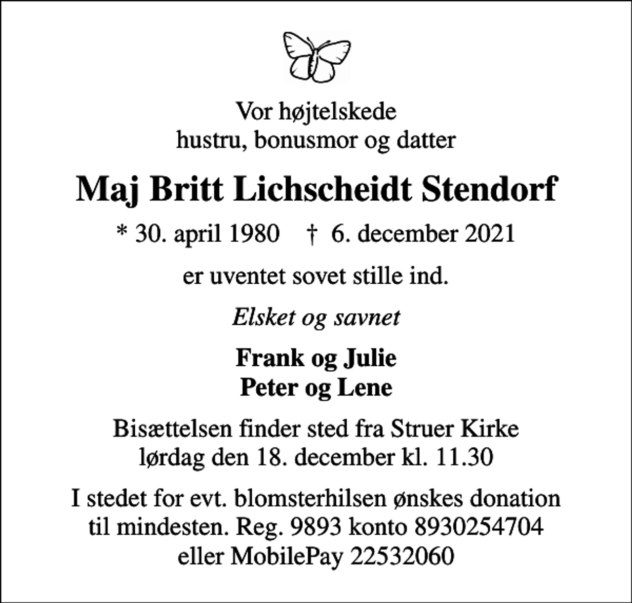 <p>Vor højtelskede hustru, bonusmor og datter<br />Maj Britt Lichscheidt Stendorf<br />* 30. april 1980 ✝ 6. december 2021<br />er uventet sovet stille ind.<br />Elsket og savnet<br />Frank og Julie Peter og Lene<br />Bisættelsen finder sted fra Struer Kirke lørdag den 18. december kl. 11.30<br />I stedet for evt. blomsterhilsen ønskes donation til mindesten. Reg. 9893 konto 8930254704 eller MobilePay 22532060</p>