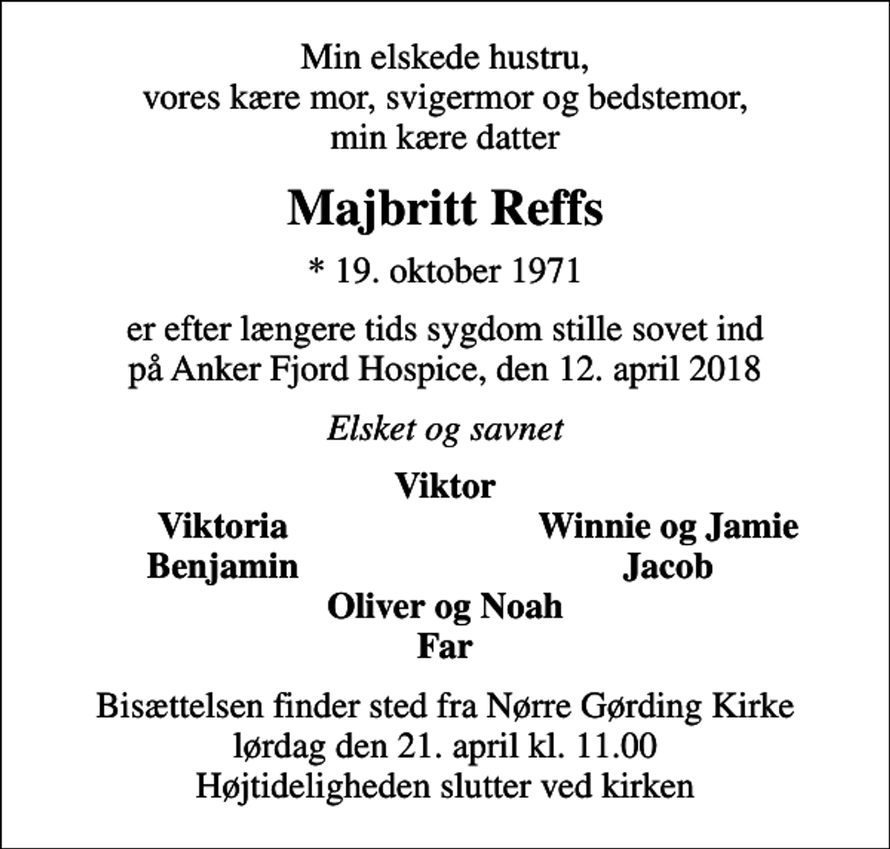 <p>Min elskede hustru, vores kære mor, svigermor og bedstemor, min kære datter<br />Majbritt Reffs<br />* 19. oktober 1971<br />er efter længere tids sygdom stille sovet ind på Anker Fjord Hospice, den 12. april 2018<br />Elsket og savnet<br />Viktor<br />Viktoria<br />Winnie og Jamie<br />Benjamin<br />Jacob<br />Bisættelsen finder sted fra Nørre Gørding Kirke lørdag den 21. april kl. 11.00 Højtideligheden slutter ved kirken</p>