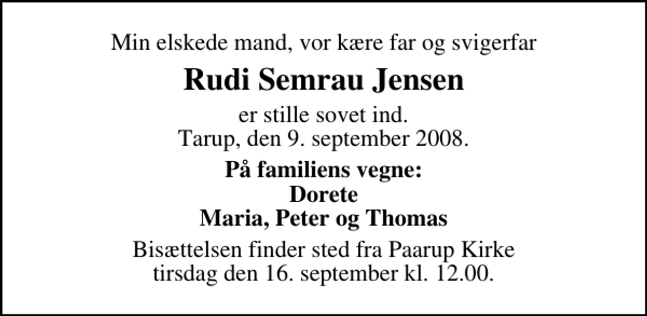 <p>Min elskede mand, vor kære far og svigerfar<br />Rudi Semrau Jensen<br />er stille sovet ind. Tarup, den 9. september 2008.<br />På familiens vegne: Dorete Maria, Peter og Thomas<br />Bisættelsen finder sted fra Paarup Kirke tirsdag den 16. september kl. 12.00</p>
