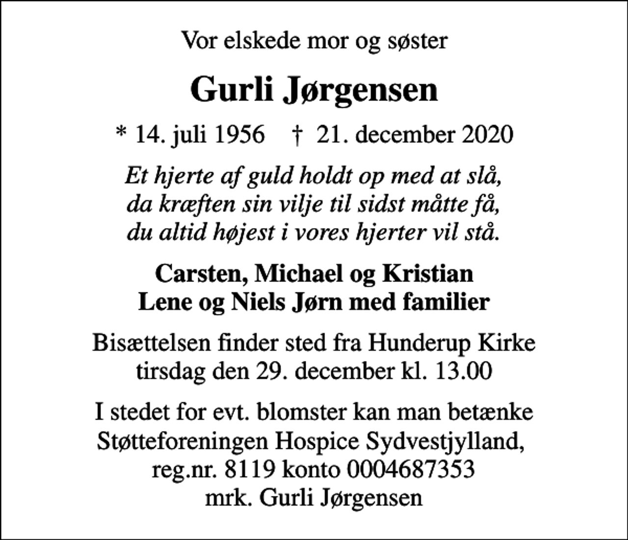 <p>Vor elskede mor og søster<br />Gurli Jørgensen<br />* 14. juli 1956 ✝ 21. december 2020<br />Et hjerte af guld holdt op med at slå, da kræften sin vilje til sidst måtte få, du altid højest i vores hjerter vil stå.<br />Carsten, Michael og Kristian Lene og Niels Jørn med familier<br />Bisættelsen finder sted fra Hunderup Kirke tirsdag den 29. december kl. 13.00<br />I stedet for evt. blomster kan man betænke Støtteforeningen Hospice Sydvestjylland, reg.nr. 8119 konto 0004687353 mrk. Gurli Jørgensen</p>