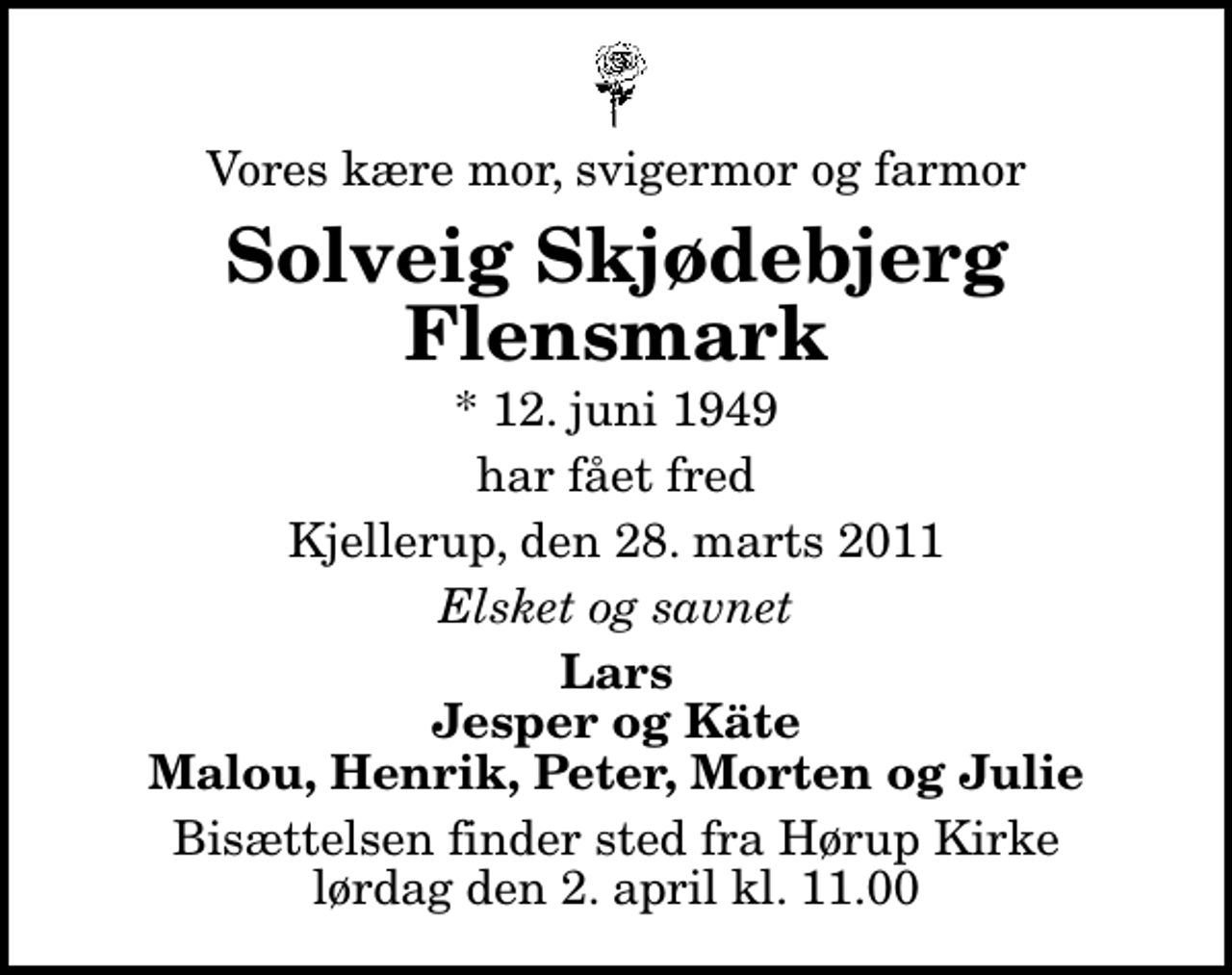 <p>Vores kære mor, svigermor og farmor<br />Solveig Skjødebjerg Flensmark<br />* 12. juni 1949<br />har fået fred<br />Kjellerup, den 28. marts 2011<br />Elsket og savnet<br />Lars Jesper og Käte Malou, Henrik, Peter, Morten og Julie<br />Bisættelsen finder sted fra Hørup Kirke lørdag den 2. april kl. 11.00</p>
