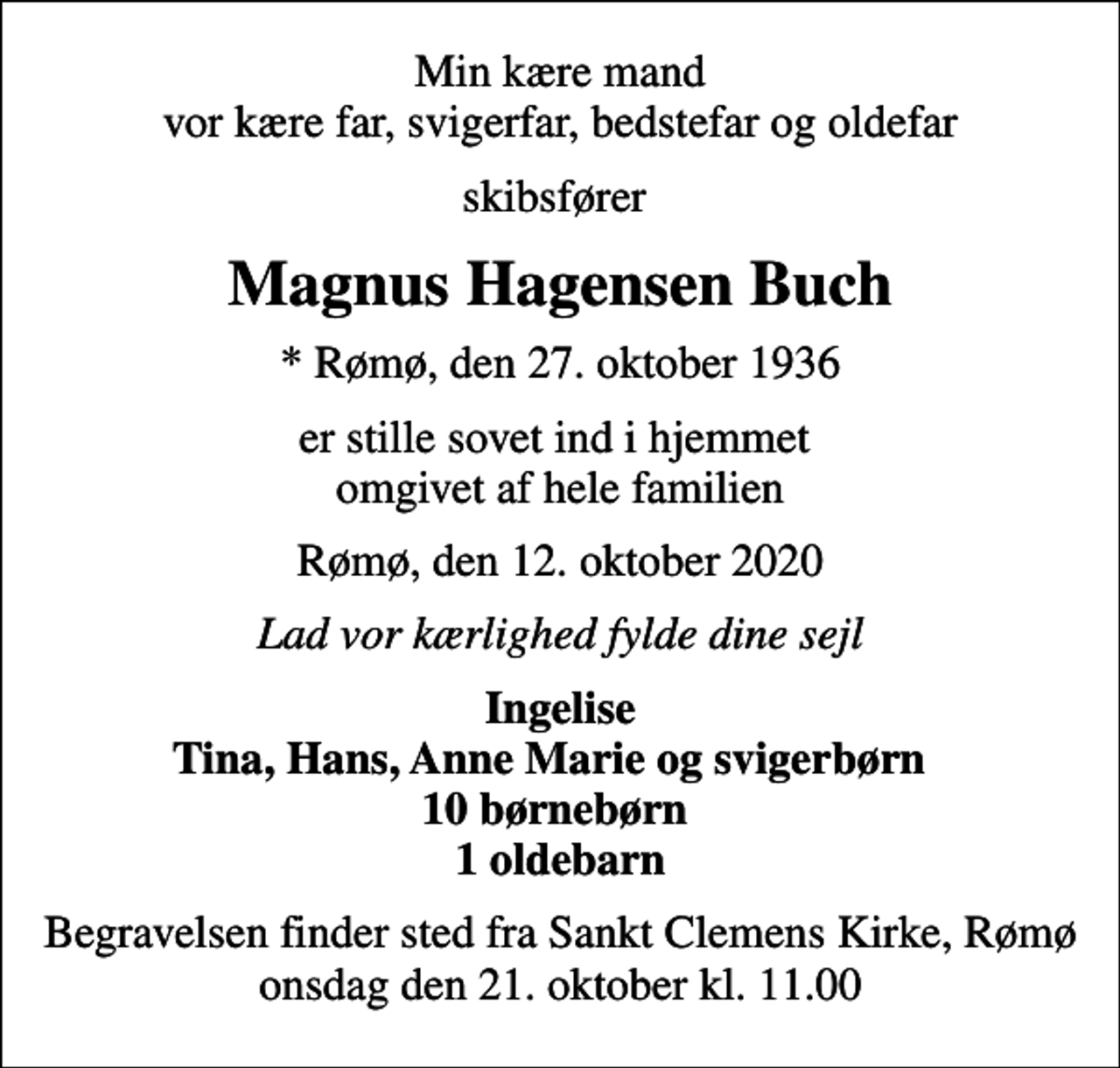 <p>Min kære mand vor kære far, svigerfar, bedstefar og oldefar<br />skibsfører<br />Magnus Hagensen Buch<br />* Rømø, den 27. oktober 1936<br />er stille sovet ind i hjemmet omgivet af hele familien<br />Rømø, den 12. oktober 2020<br />Lad vor kærlighed fylde dine sejl<br />Ingelise Tina, Hans, Anne Marie og svigerbørn 10 børnebørn 1 oldebarn<br />Begravelsen finder sted fra Sankt Clemens Kirke, Rømø onsdag den 21. oktober kl. 11.00</p>