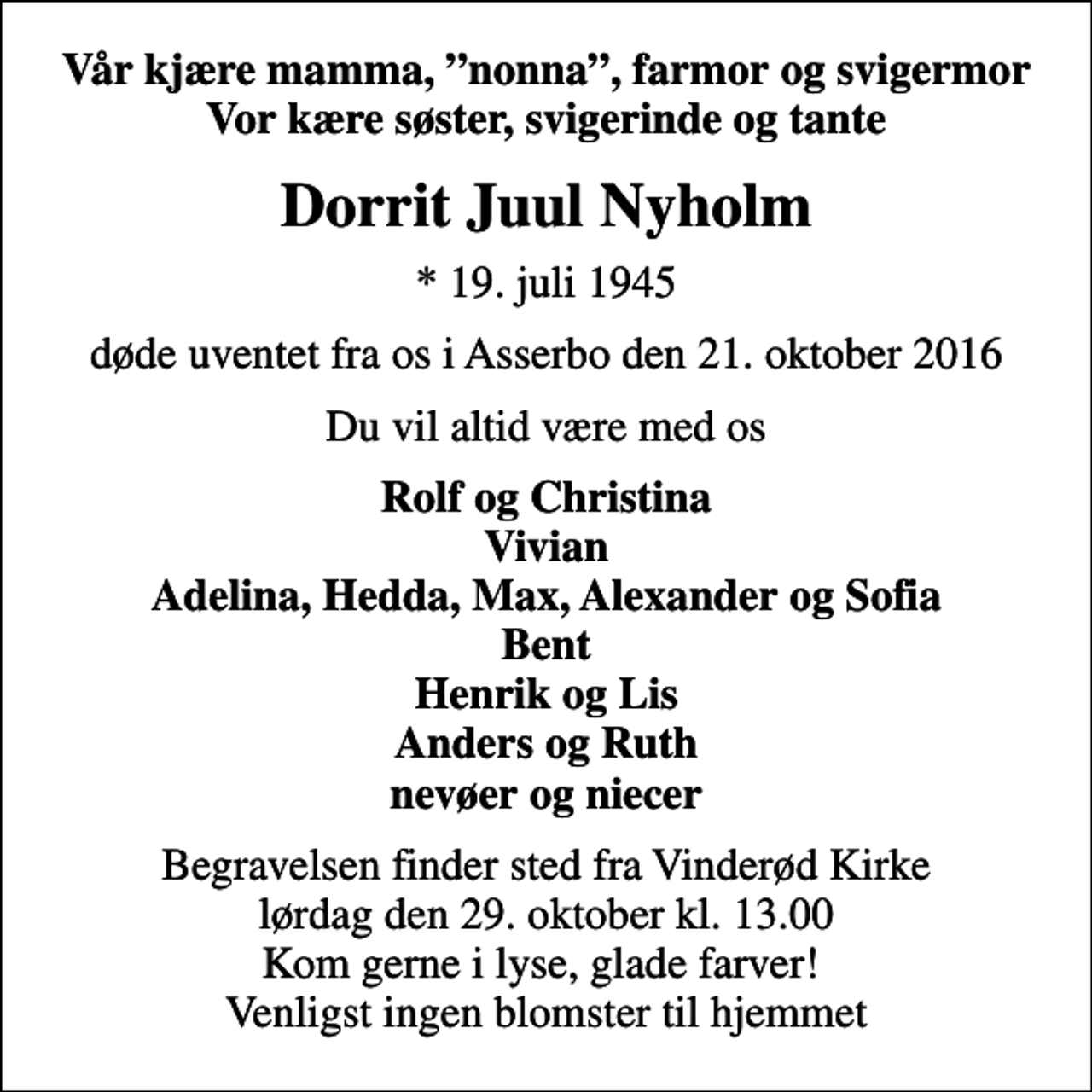 <p>Vår kjære mamma, nonna, farmor og svigermor Vor kære søster, svigerinde og tante<br />Dorrit Juul Nyholm<br />* 19. juli 1945<br />døde uventet fra os i Asserbo den 21. oktober 2016<br />Du vil altid være med os<br />Rolf og Christina Vivian Adelina, Hedda, Max, Alexander og Sofia Bent Henrik og Lis Anders og Ruth nevøer og niecer<br />Begravelsen finder sted fra Vinderød Kirke lørdag den 29. oktober kl. 13.00 Kom gerne i lyse, glade farver! Venligst ingen blomster til hjemmet</p>