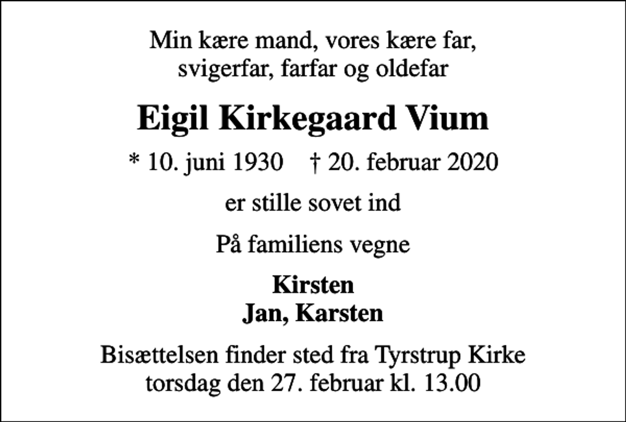<p>Min kære mand, vores kære far, svigerfar, farfar og oldefar<br />Eigil Kirkegaard Vium<br />* 10. juni 1930 ✝ 20. februar 2020<br />er stille sovet ind<br />På familiens vegne<br />Kirsten Jan, Karsten<br />Bisættelsen finder sted fra Tyrstrup Kirke torsdag den 27. februar kl. 13.00</p>