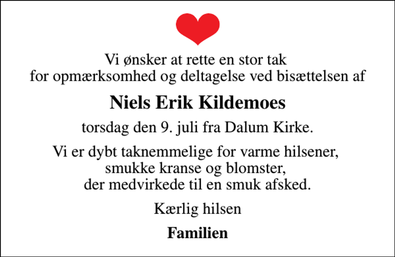 <p>Niels Erik Kildemoes<br />torsdag den 9. juli fra Dalum Kirke.<br />Vi er dybt taknemmelige for varme hilsener, smukke kranse og blomster, der medvirkede til en smuk afsked.<br />Kærlig hilsen<br />Familien</p>