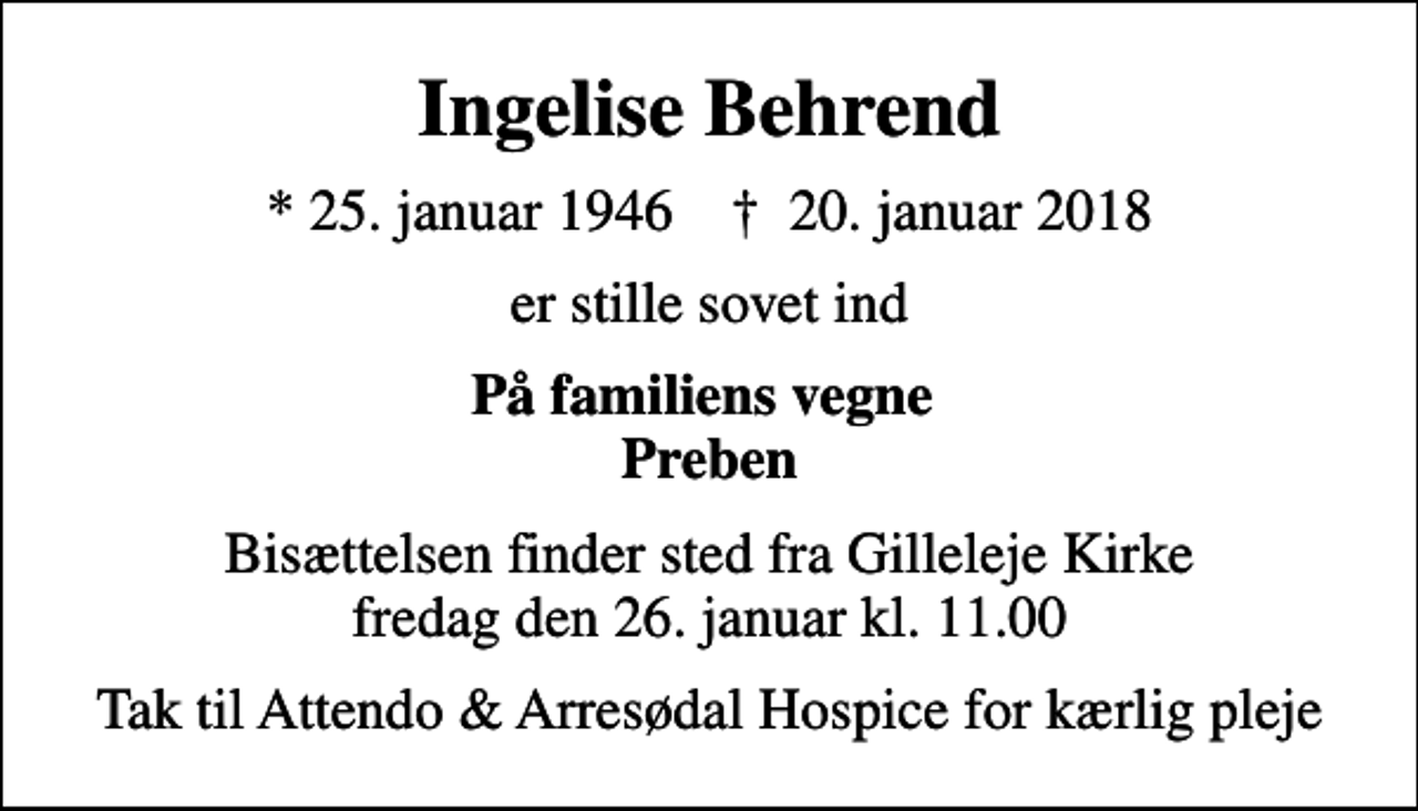 <p>Ingelise Behrend<br />* 25. januar 1946 ✝ 20. januar 2018<br />er stille sovet ind<br />På familiens vegne Preben<br />Bisættelsen finder sted fra Gilleleje Kirke fredag den 26. januar kl. 11.00<br />Tak til Attendo &amp; Arresødal Hospice for kærlig pleje</p>