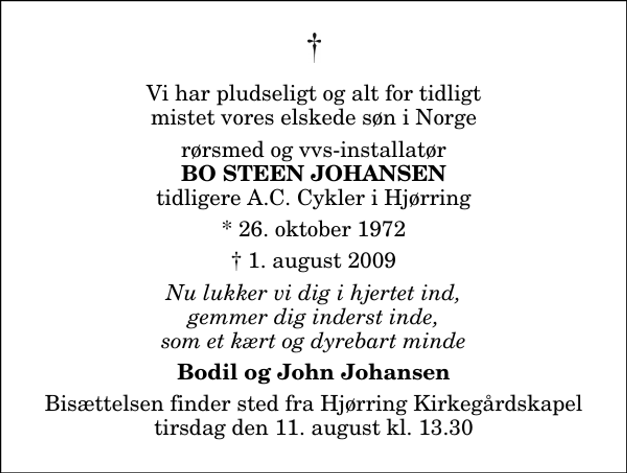 <p>Vi har pludseligt og alt for tidligt mistet vores elskede søn i Norge<br />rørsmed og vvs-installatør<br />Bo Steen Johansen<br />tidligere A.C. Cykler i Hjørring<br />* 26. oktober 1972<br />✝ 1. august 2009<br />Nu lukker vi dig i hjertet ind, gemmer dig inderst inde, som et kært og dyrebart minde<br />Bodil og John Johansen<br />Bisættelsen finder sted fra Hjørring Kirkegårds Kapel tirsdag den 11. august kl. 13.30</p>