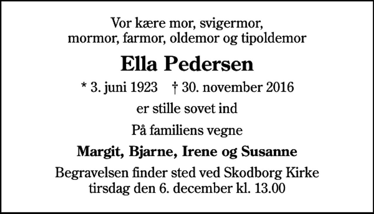 <p>Vor kære mor, svigermor, mormor, farmor, oldemor og tipoldemor<br />Ella Pedersen<br />* 3. juni 1923 ✝ 30. november 2016<br />er stille sovet ind<br />På familiens vegne<br />Margit, Bjarne, Irene og Susanne<br />Begravelsen finder sted ved Skodborg Kirke tirsdag den 6. december kl. 13.00</p>