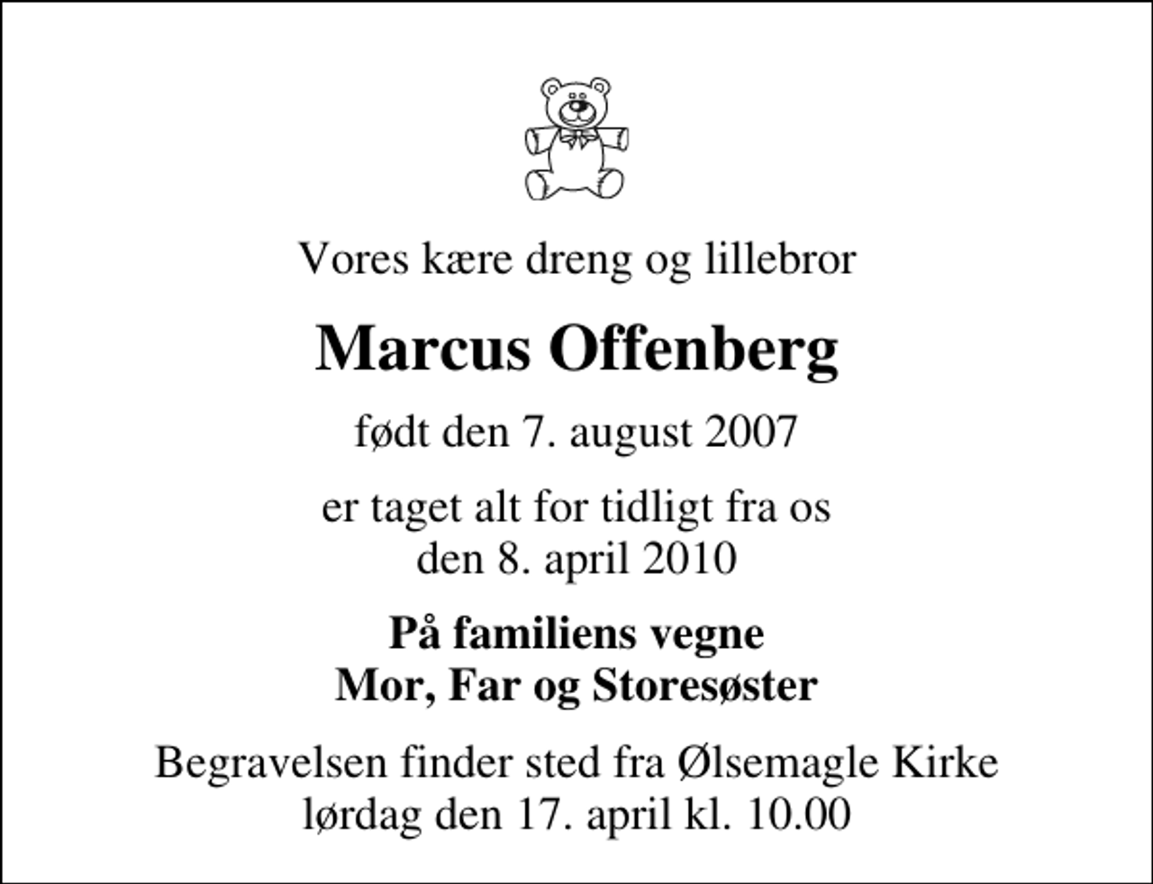 <p>Vores kære dreng og lillebror<br />Marcus Offenberg<br />født den 7. august 2007<br />er taget alt for tidligt fra os den 8. april 2010<br />På familiens vegne Mor, Far og Storesøster<br />Begravelsen finder sted fra Ølsemagle Kirke lørdag den 17. april kl. 10.00</p>