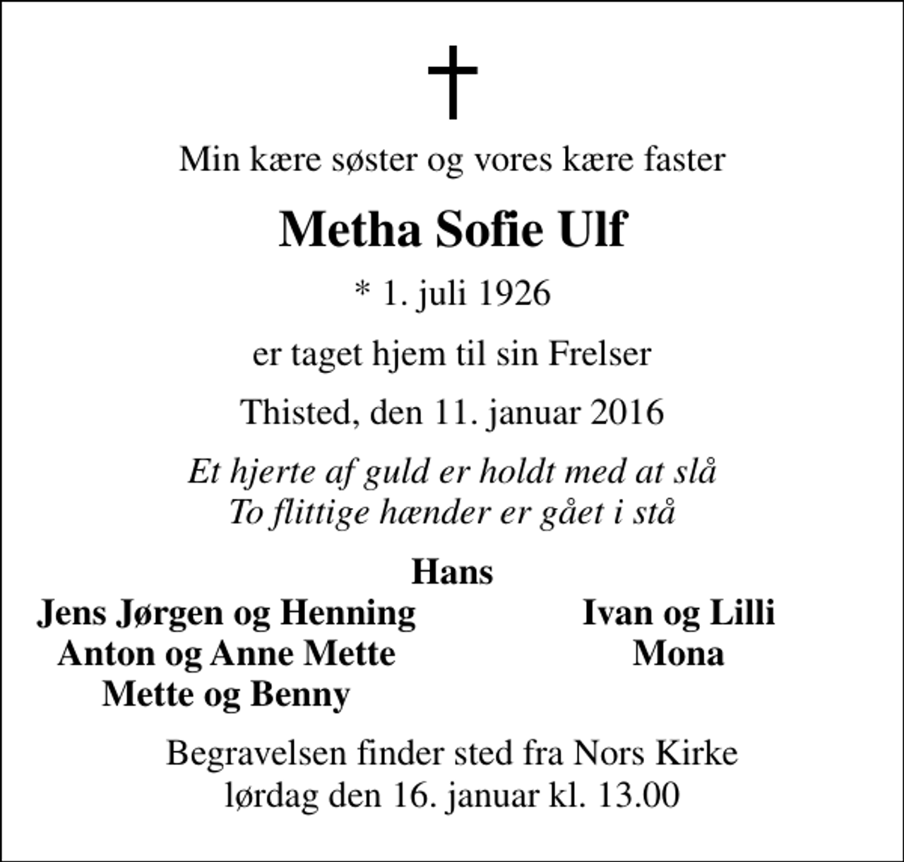 <p>Min kære søster og vores kære faster<br />Metha Sofie Ulf<br />* 1. juli 1926<br />er taget hjem til sin Frelser<br />Thisted, den 11. januar 2016<br />Et hjerte af guld er holdt med at slå To flittige hænder er gået i stå<br />Hans<br />Jens Jørgen og Henning<br />Ivan og Lilli<br />Anton og Anne Mette<br />Mona<br />Mette og Benny<br />Begravelsen finder sted fra Nors Kirke lørdag den 16. januar kl. 13.00</p>