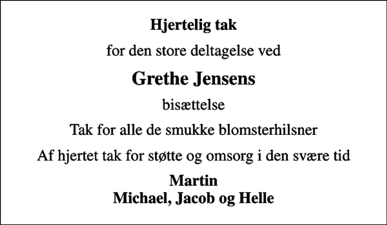 <p>Hjertelig tak<br />for den store deltagelse ved<br />Grethe Jensens<br />bisættelse<br />Tak for alle de smukke blomsterhilsner<br />Af hjertet tak for støtte og omsorg i den svære tid<br />Martin Michael, Jacob og Helle</p>