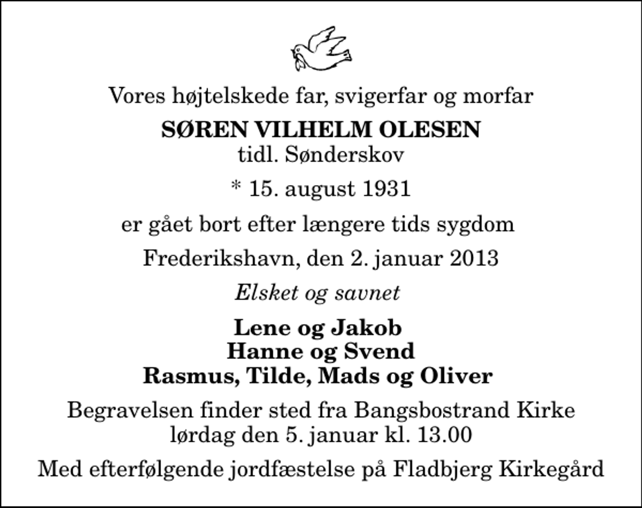 <p>Vores højtelskede far, svigerfar og morfar<br />Søren Vilhelm Olesen<br />tidl. Sønderskov<br />* 15. august 1931<br />er gået bort efter længere tids sygdom<br />Frederikshavn, den 2. januar 2013<br />Elsket og savnet<br />Lene og Jakob Hanne og Svend Rasmus, Tilde, Mads og Oliver<br />Begravelsen finder sted fra Bangsbostrand Kirke lørdag den 5. januar kl. 13.00<br />Med efterfølgende jordfæstelse på Fladbjerg Kirkegård</p>