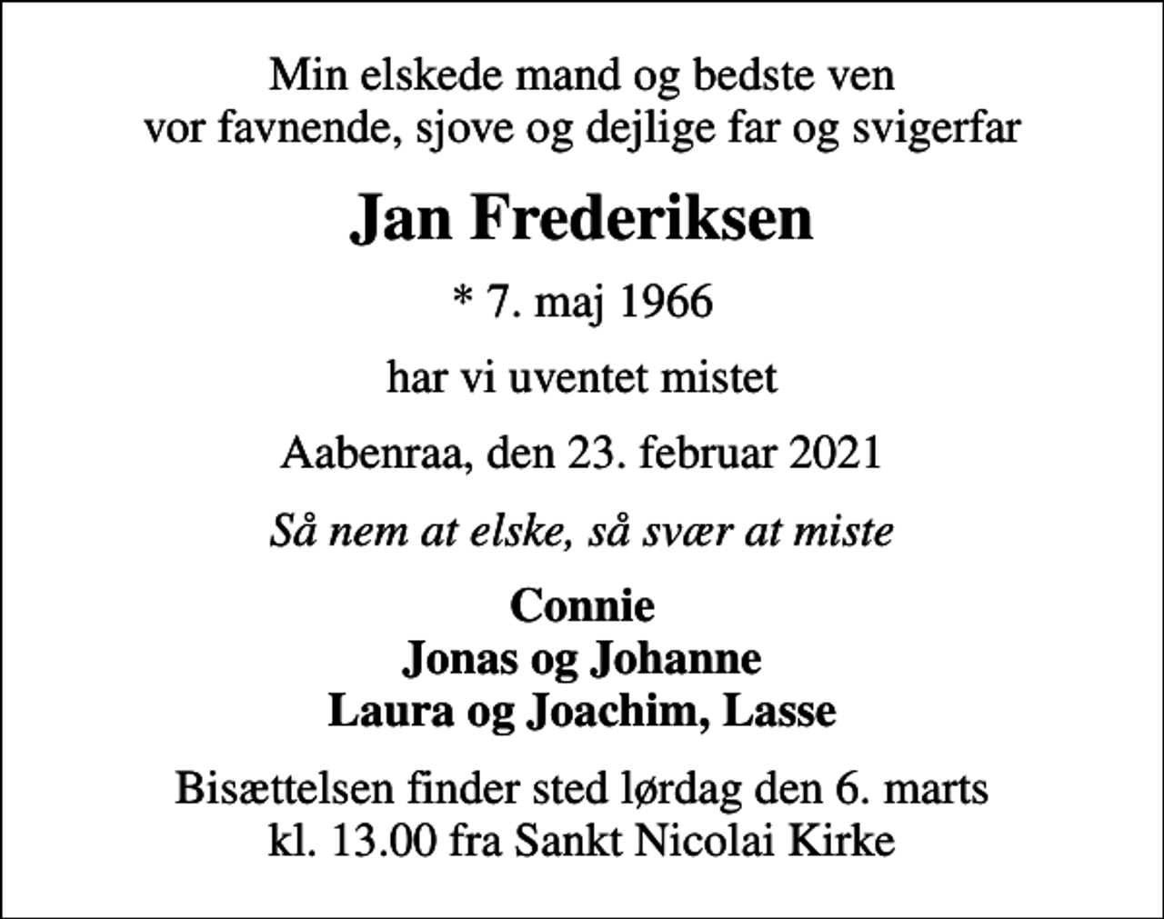 <p>Min elskede mand og bedste ven vor favnende, sjove og dejlige far og svigerfar<br />Jan Frederiksen<br />* 7. maj 1966<br />har vi uventet mistet<br />Aabenraa, den 23. februar 2021<br />Så nem at elske, så svær at miste<br />Connie Jonas og Johanne Laura og Joachim, Lasse<br />Bisættelsen finder sted lørdag den 6. marts kl. 13.00 fra Sankt Nicolai Kirke</p>