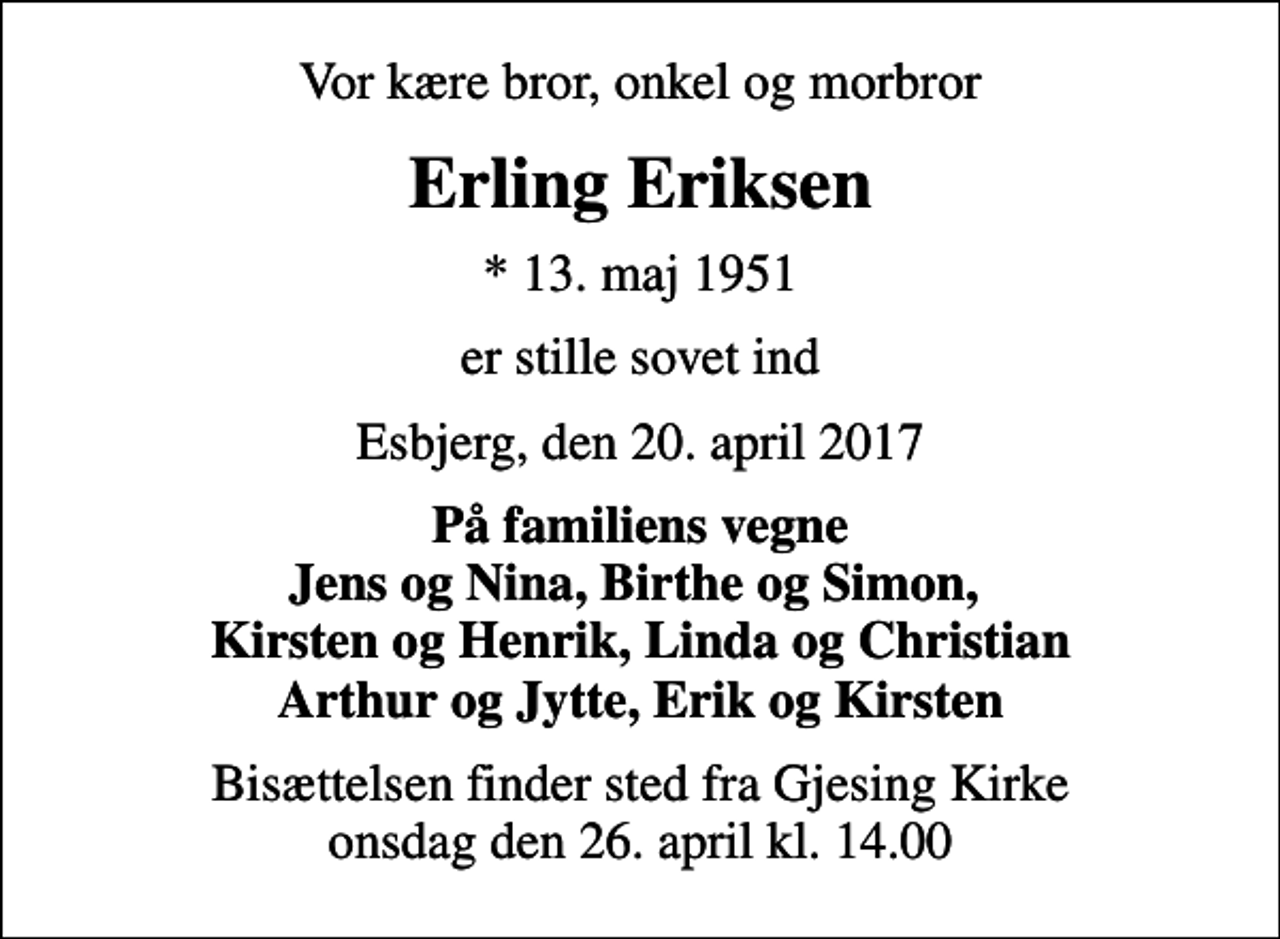 <p>Vor kære bror, onkel og morbror<br />Erling Eriksen<br />* 13. maj 1951<br />er stille sovet ind<br />Esbjerg, den 20. april 2017<br />På familiens vegne Jens og Nina, Birthe og Simon, Kirsten og Henrik, Linda og Christian Arthur og Jytte, Erik og Kirsten<br />Bisættelsen finder sted fra Gjesing Kirke onsdag den 26. april kl. 14.00</p>