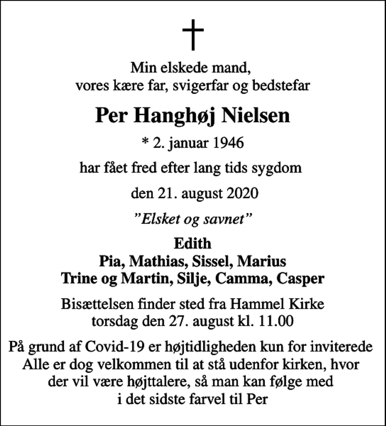 <p>Min elskede mand, vores kære far, svigerfar og bedstefar<br />Per Hanghøj Nielsen<br />* 2. januar 1946<br />har fået fred efter lang tids sygdom<br />den 21. august 2020<br />Elsket og savnet<br />Edith Pia, Mathias, Sissel, Marius Trine og Martin, Silje, Camma, Casper<br />Bisættelsen finder sted fra Hammel Kirke torsdag den 27. august kl. 11.00<br />På grund af Covid-19 er højtidligheden kun for inviterede Alle er dog velkommen til at stå udenfor kirken, hvor der vil være højttalere, så man kan følge med i det sidste farvel til Per</p>