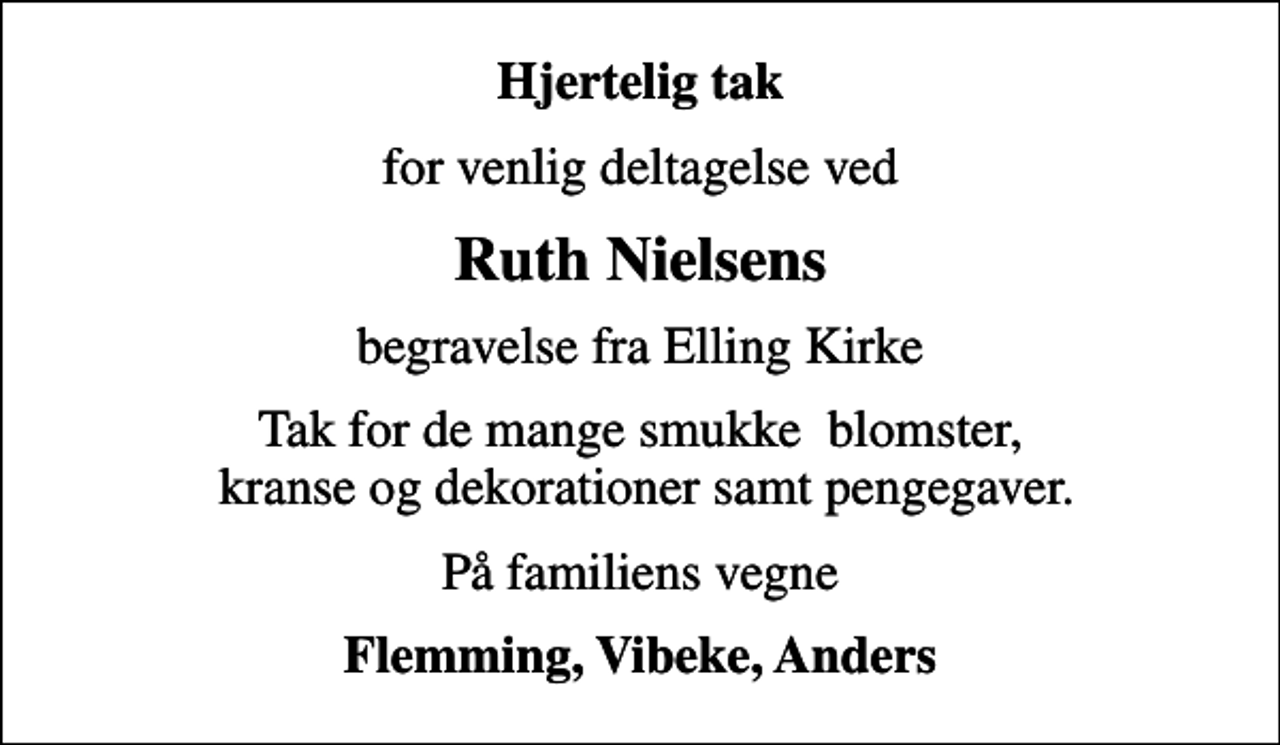<p>Hjertelig tak<br />for venlig deltagelse ved<br />Ruth Nielsens<br />begravelse fra Elling Kirke<br />Tak for de mange smukke blomster, kranse og dekorationer samt pengegaver.<br />På familiens vegne<br />Flemming, Vibeke, Anders</p>