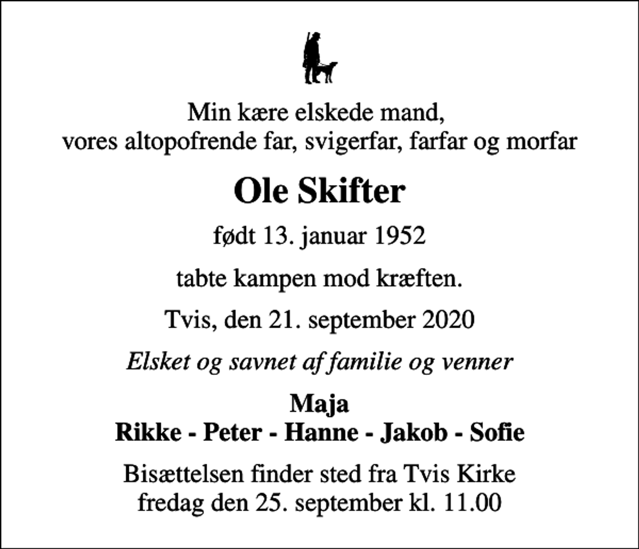 <p>Min kære elskede mand, vores altopofrende far, svigerfar, farfar og morfar<br />Ole Skifter<br />født 13. januar 1952<br />tabte kampen mod kræften.<br />Tvis, den 21. september 2020<br />Elsket og savnet af familie og venner<br />Maja Rikke - Peter - Hanne - Jakob - Sofie<br />Bisættelsen finder sted fra Tvis Kirke fredag den 25. september kl. 11.00</p>