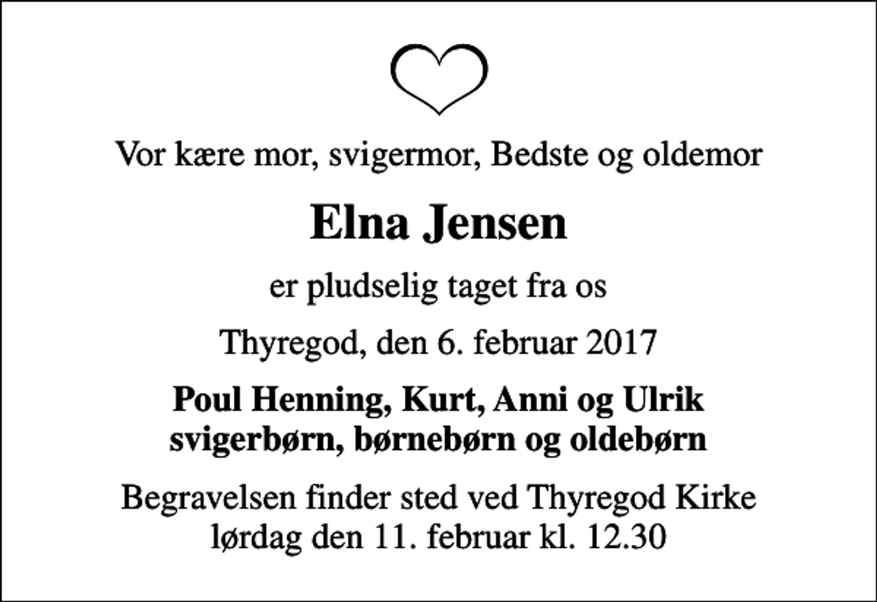 <p>Vor kære mor, svigermor, Bedste og oldemor<br />Elna Jensen<br />er pludselig taget fra os<br />Thyregod, den 6. februar 2017<br />Poul Henning, Kurt, Anni og Ulrik svigerbørn, børnebørn og oldebørn<br />Begravelsen finder sted ved Thyregod Kirke lørdag den 11. februar kl. 12.30</p>