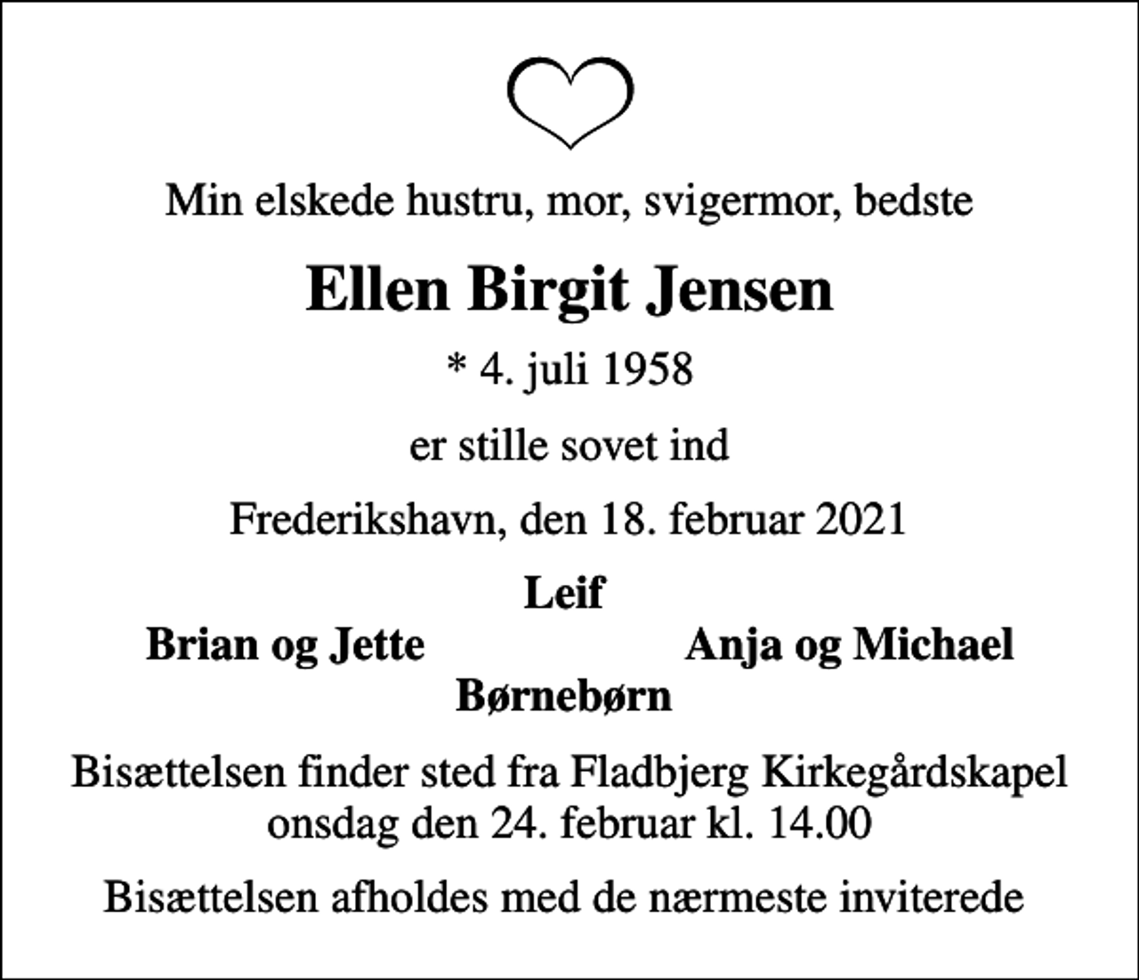 <p>Min elskede hustru, mor, svigermor, bedste<br />Ellen Birgit Jensen<br />* 4. juli 1958<br />er stille sovet ind<br />Frederikshavn, den 18. februar 2021<br />Leif<br />Brian og Jette<br />Anja og Michael<br />Bisættelsen finder sted fra Frederikshavn Kirke onsdag den 3. marts kl. 14.00<br />Bisættelsen afholdes med de nærmeste inviterede</p>