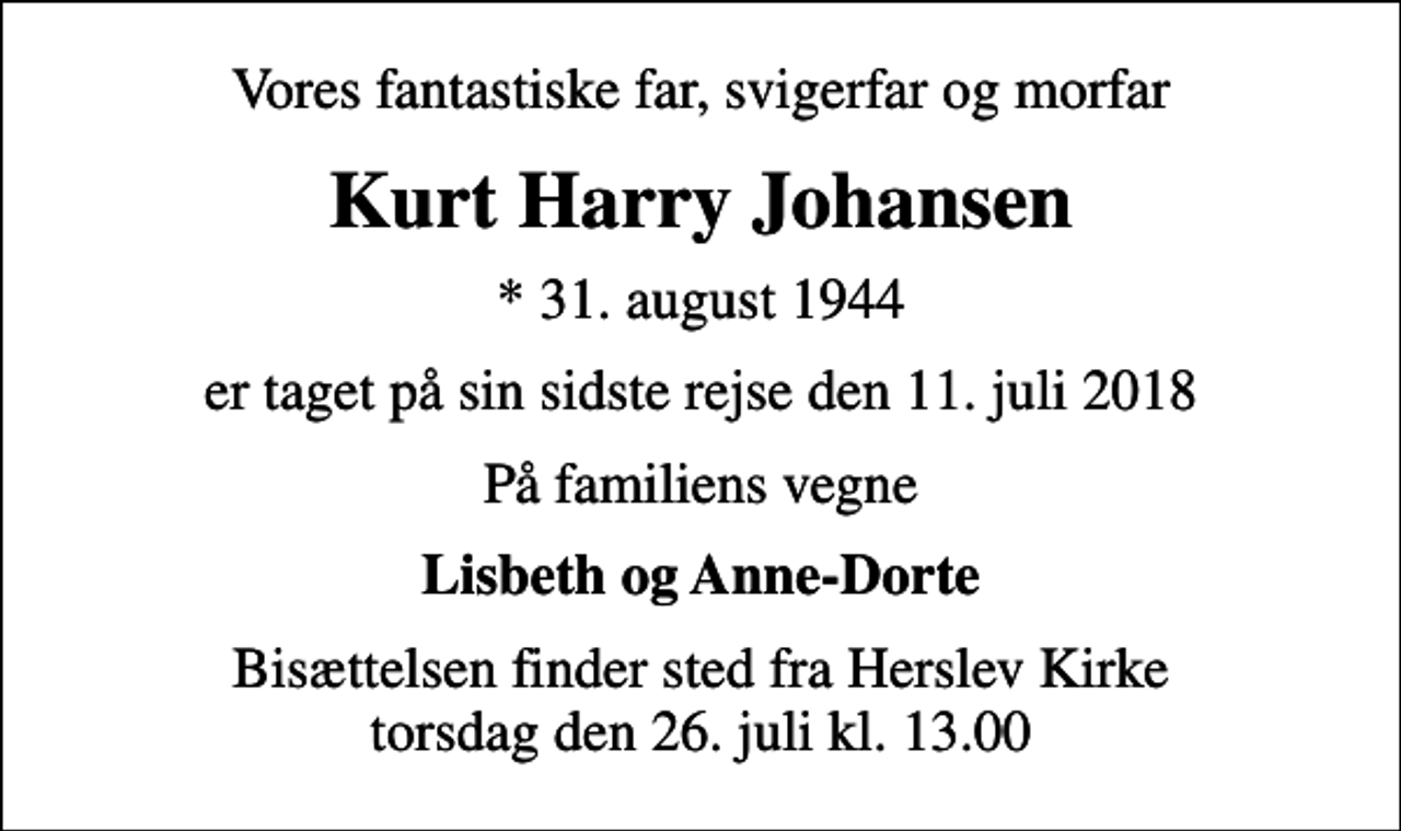 <p>Vores fantastiske far, svigerfar og morfar<br />Kurt Harry Johansen<br />* 31. august 1944<br />er taget på sin sidste rejse den 11. juli 2018<br />På familiens vegne<br />Lisbeth og Anne-Dorte<br />Bisættelsen finder sted fra Herslev Kirke torsdag den 26. juli kl. 13.00</p>
