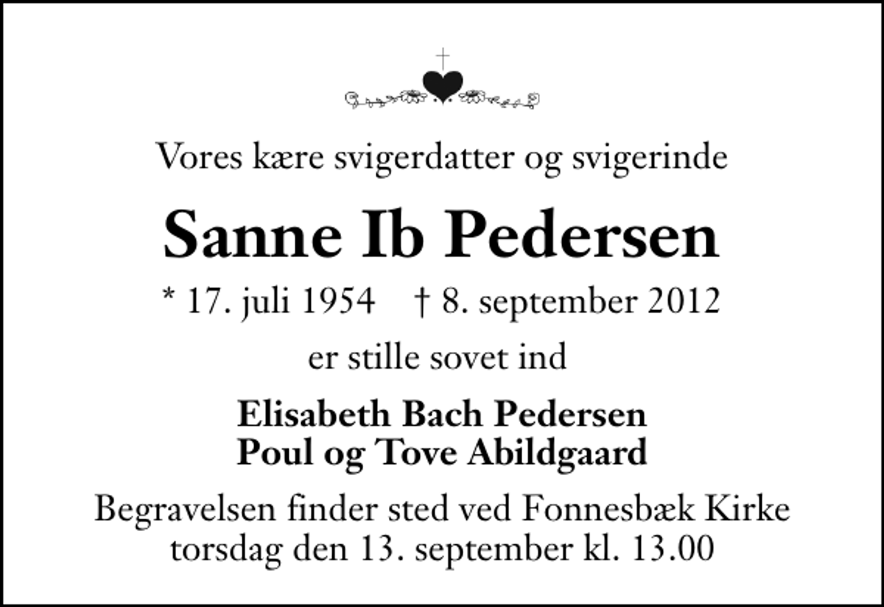 <p>Vores kære svigerdatter og svigerinde<br />Sanne Ib Pedersen<br />* 17. juli 1954 ✝ 8. september 2012<br />er stille sovet ind<br />Elisabeth Bach Pedersen Poul og Tove Abildgaard<br />Begravelsen finder sted ved Fonnesbæk Kirke torsdag den 13. september kl. 13.00 .</p>