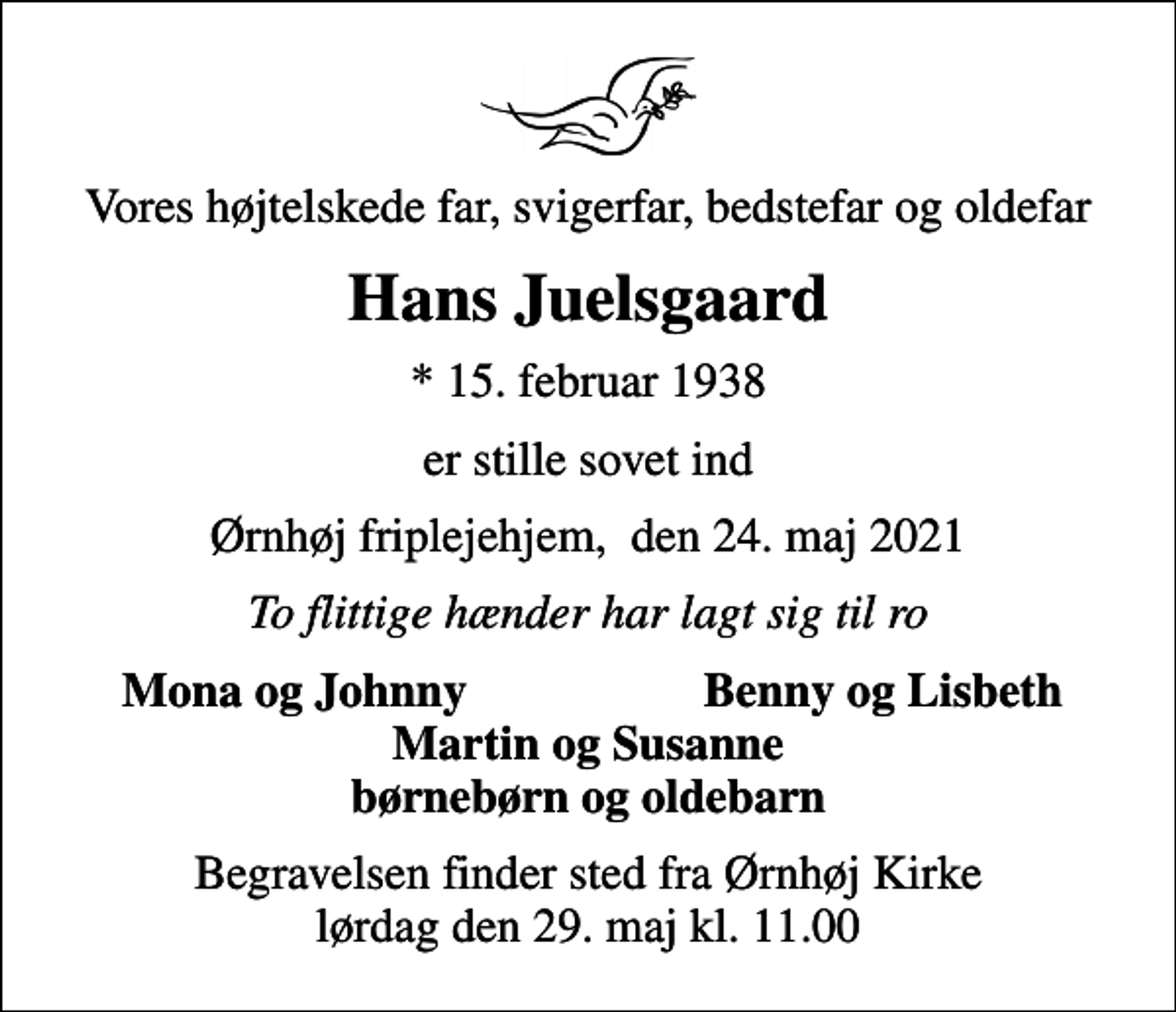 <p>Vores højtelskede far, svigerfar, bedstefar og oldefar<br />Hans Juelsgaard<br />* 15. februar 1938<br />er stille sovet ind<br />Ørnhøj friplejehjem, den 24. maj 2021<br />To flittige hænder har lagt sig til ro<br />Mona og Johnny<br />Benny og Lisbeth<br />Begravelsen finder sted fra Ørnhøj Kirke lørdag den 29. maj kl. 11.00</p>