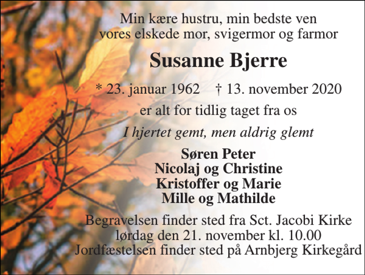 <p>Min kære hustru, min bedste ven vores elskede mor, svigermor og farmor<br />Susanne Bjerre<br />*​ 23. januar 1962​ †​ 13. november 2020<br />er alt for tidlig taget fra os<br />I hjertet gemt, men aldrig glemt<br />Søren Peter Nicolaj og Christine Kristoffer og Marie Mille og Mathilde<br />Begravelsen​ finder sted fra Sct. Jacobi Kirke​ lørdag den 21. november​ kl. 10.00 Jordfæstelsen finder sted på Arnbjerg Kirkegård</p>