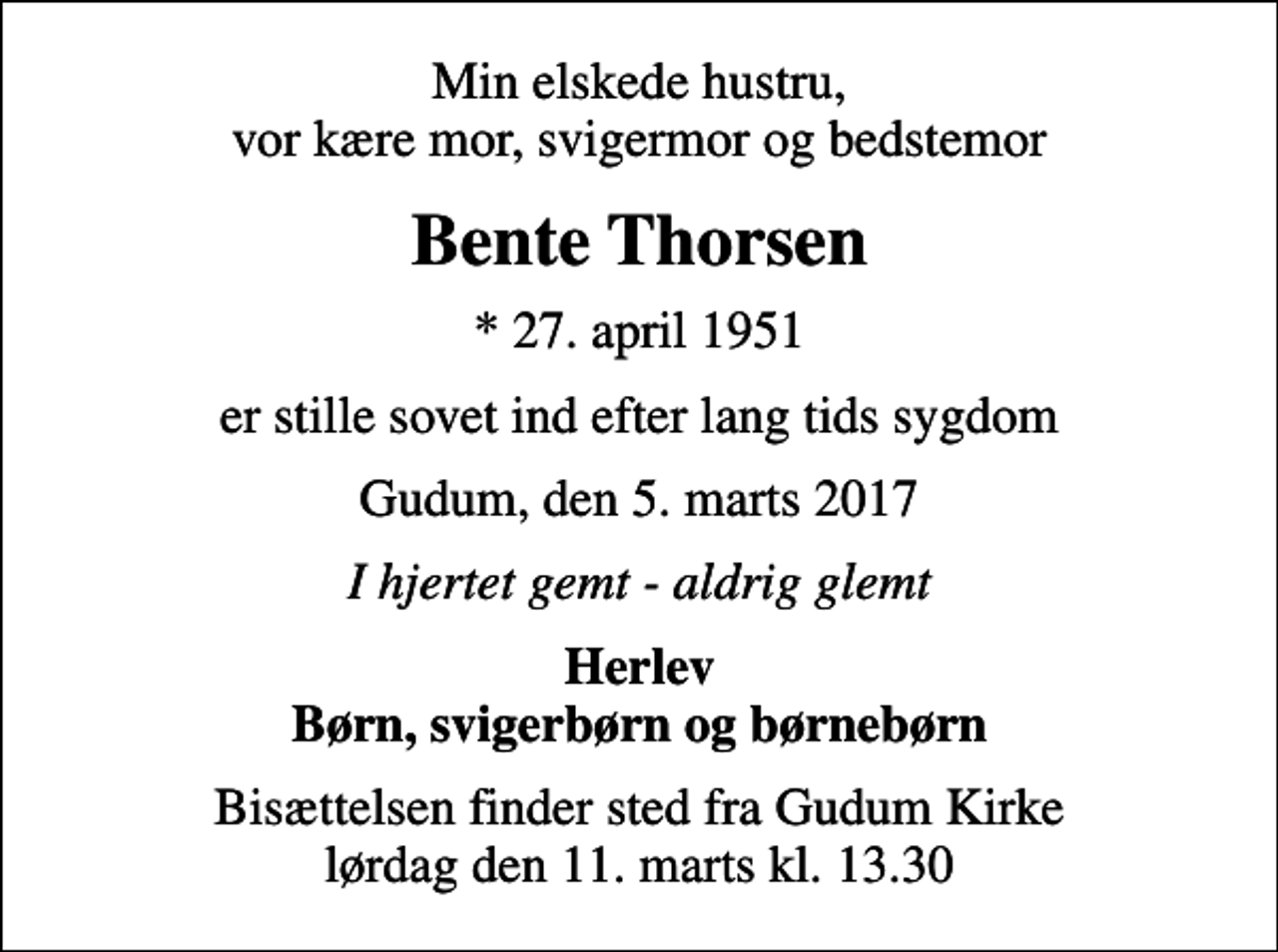 <p>Min elskede hustru, vor kære mor, svigermor og bedstemor<br />Bente Thorsen<br />* 27. april 1951<br />er stille sovet ind efter lang tids sygdom<br />Gudum, den 5. marts 2017<br />I hjertet gemt - aldrig glemt<br />Herlev Børn, svigerbørn og børnebørn<br />Bisættelsen finder sted fra Gudum Kirke lørdag den 11. marts kl. 13.30</p>