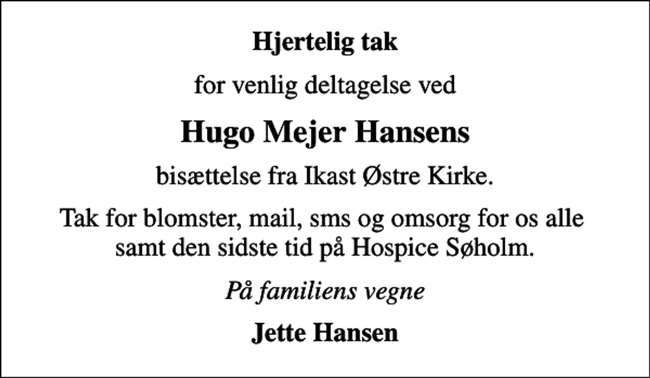 <p>Hjertelig tak<br />for venlig deltagelse ved<br />Hugo Mejer Hansens<br />bisættelse fra Ikast Østre Kirke.<br />Tak for blomster, mail, sms og omsorg for os alle samt den sidste tid på Hospice Søholm.<br />På familiens vegne<br />Jette Hansen</p>