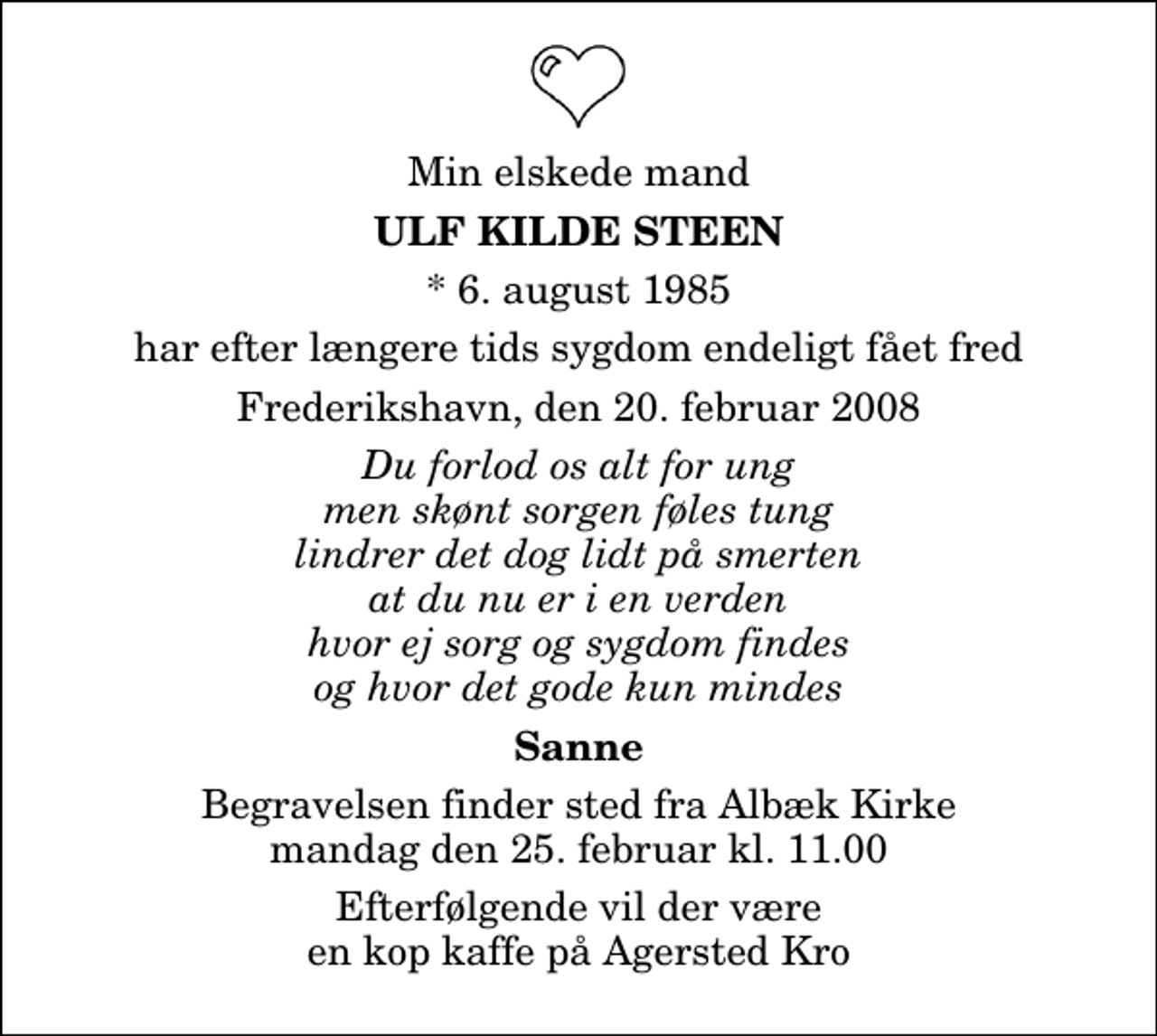 <p>Min elskede mand<br />Ulf Kilde Steen<br />* 6. august 1985<br />har efter længere tids sygdom endeligt fået fred<br />Frederikshavn, den 20. februar 2008<br />Du forlod os alt for ung men skønt sorgen føles tung lindrer det dog lidt på smerten at du nu er i en verden hvor ej sorg og sygdom findes og hvor det gode kun mindes<br />Sanne<br />Begravelsen finder sted fra Albæk Kirke lørdag den 23. februar kl. 11.00<br />Efterfølgende vil der være en kop kaffe på Agersted Kro</p>