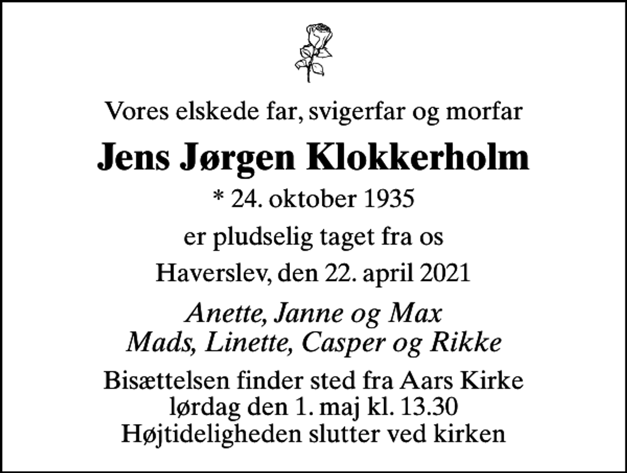 <p>Vores elskede far, svigerfar og morfar<br />Jens Jørgen Klokkerholm<br />* 24. oktober 1935<br />er pludselig taget fra os<br />Haverslev, den 22. april 2021<br />Anette, Janne og Max Mads, Linette, Casper og Rikke<br />Bisættelsen finder sted fra Aars Kirke lørdag den 1. maj kl. 13.30 Højtideligheden slutter ved kirken</p>