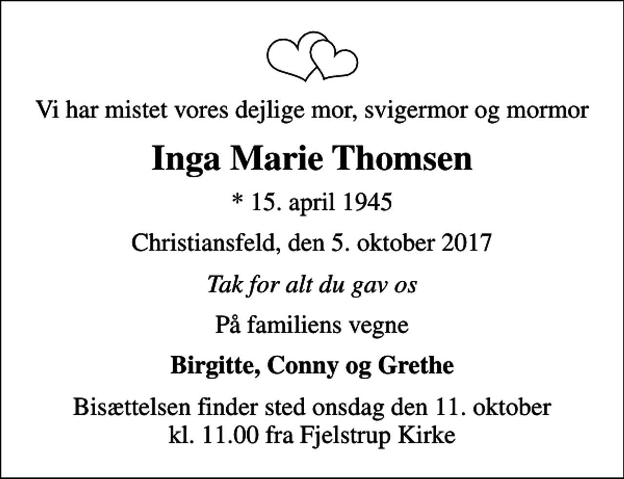 <p>Vi har mistet vores dejlige mor, svigermor og mormor<br />Inga Marie Thomsen<br />* 15. april 1945<br />Christiansfeld, den 5. oktober 2017<br />Tak for alt du gav os<br />På familiens vegne<br />Birgitte, Conny og Grethe<br />Bisættelsen finder sted onsdag den 11. oktober kl. 11.00 fra Fjelstrup Kirke</p>