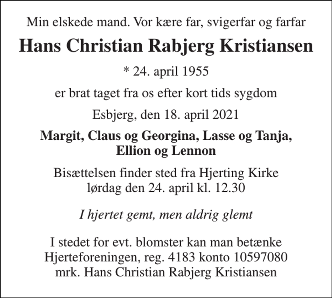 <p>Min elskede mand. Vor kære far, svigerfar og farfar<br />Hans Christian Rabjerg Kristiansen<br />*​ 24. april 1955<br />er brat taget fra os efter kort tids sygdom<br />Esbjerg, den 18. april 2021<br />Margit, Claus og Georgina, Lasse og Tanja, Ellion og Lennon<br />Bisættelsen​ finder sted fra Hjerting Kirke​ lørdag den 24. april​ kl. 12.30<br />I hjertet gemt, men aldrig glemt<br />I stedet for evt. blomster kan man betænke Hjerteforeningen, reg. 4183 konto 10597080 mrk. Hans Christian Rabjerg Kristiansen</p>