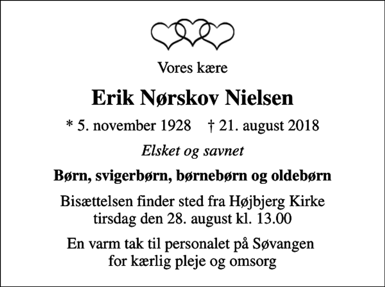 <p>Vores kære<br />Erik Nørskov Nielsen<br />* 5. november 1928 ✝ 21. august 2018<br />Elsket og savnet<br />Børn, svigerbørn, børnebørn og oldebørn<br />Bisættelsen finder sted fra Højbjerg Kirke tirsdag den 28. august kl. 13.00<br />En varm tak til personalet på Søvangen for kærlig pleje og omsorg</p>