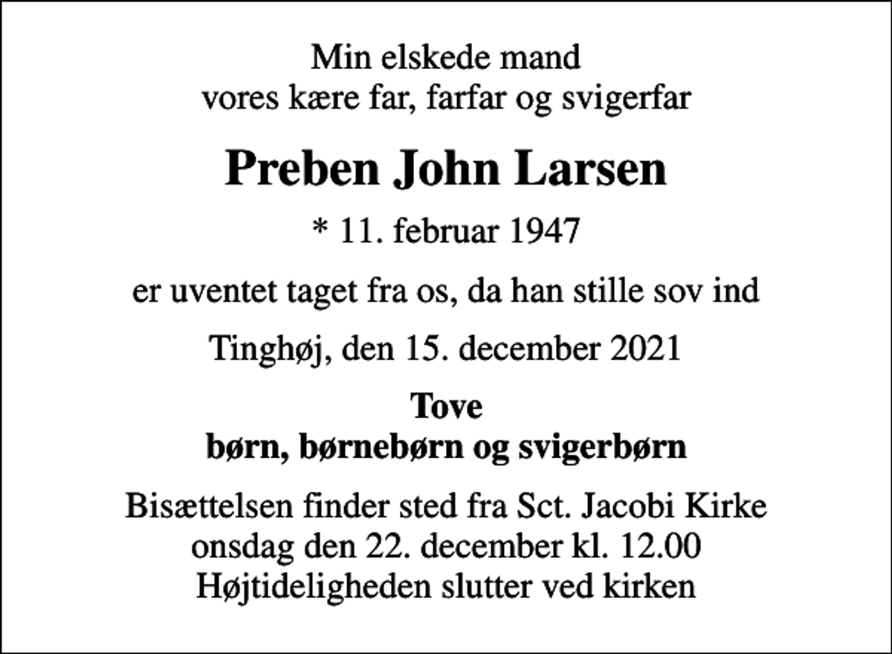 <p>Min elskede mand vores kære far, farfar og svigerfar<br />Preben John Larsen<br />* 11. februar 1947<br />er uventet taget fra os, da han stille sov ind<br />Tinghøj, den 15. december 2021<br />Tove børn, børnebørn og svigerbørn<br />Bisættelsen finder sted fra Sct. Jacobi Kirke onsdag den 22. december kl. 12.00 Højtideligheden slutter ved kirken</p>