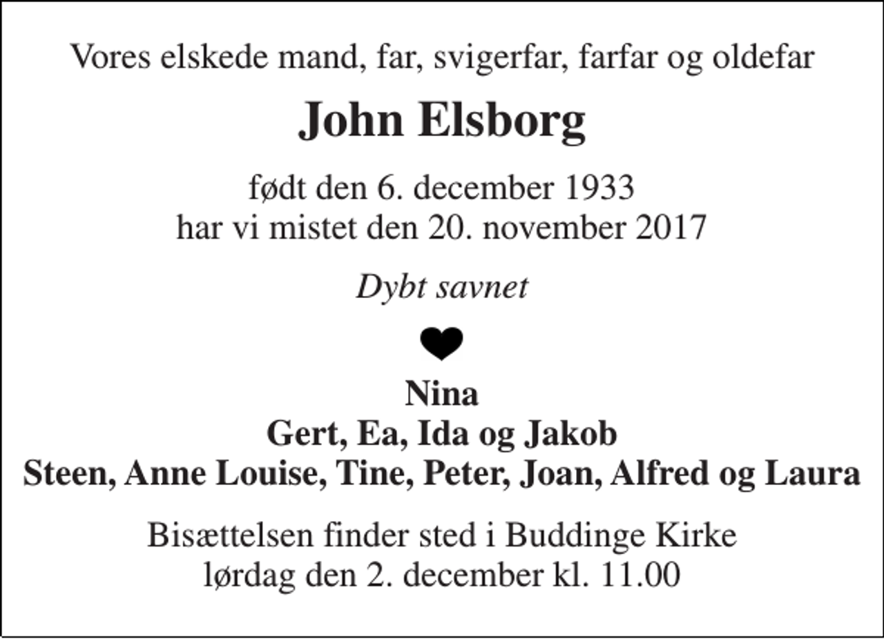 <p>Vores elskede mand, far, svigerfar, farfar og oldefar<br />John Elsborg<br />født den 6. december 1933 har vi mistet den 20. november 2017<br />Dybt savnet<br />Nina Gert, Ea, Ida og Jakob Steen, Anne Louise, Tine, Peter, Joan, Alfred og Laura<br />Bisættelsen finder sted i Buddinge Kirke lørdag den 2. december kl. 11.00</p>