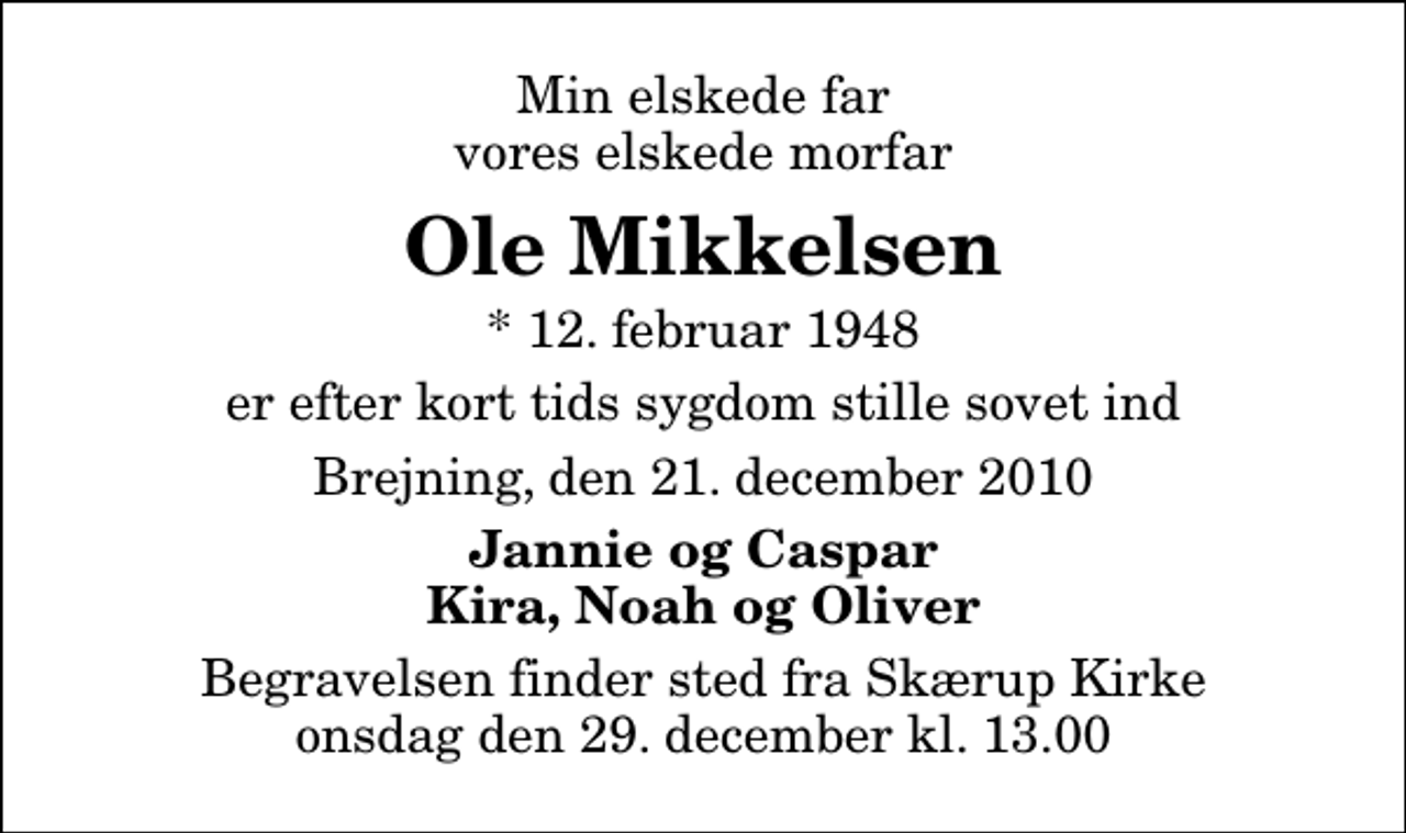 <p>Min elskede far vores elskede morfar<br />Ole Mikkelsen<br />* 12. februar 1948<br />er efter kort tids sygdom stille sovet ind<br />Brejning, den 21. december 2010<br />Jannie og Caspar Kira, Noah og Oliver<br />Begravelsen finder sted fra Skærup Kirke onsdag den 29. december kl. 13.00</p>