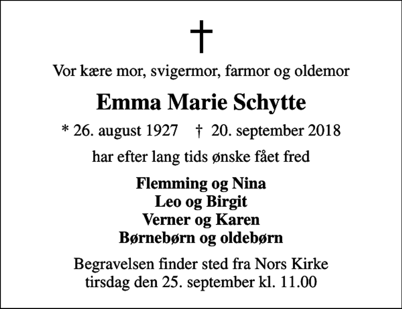 <p>Vor kære mor, svigermor, farmor og oldemor<br />Emma Marie Schytte<br />* 26. august 1927 ✝ 20. september 2018<br />har efter lang tids ønske fået fred<br />Flemming og Nina Leo og Birgit Verner og Karen Børnebørn og oldebørn<br />Begravelsen finder sted fra Nors Kirke tirsdag den 25. september kl. 11.00</p>