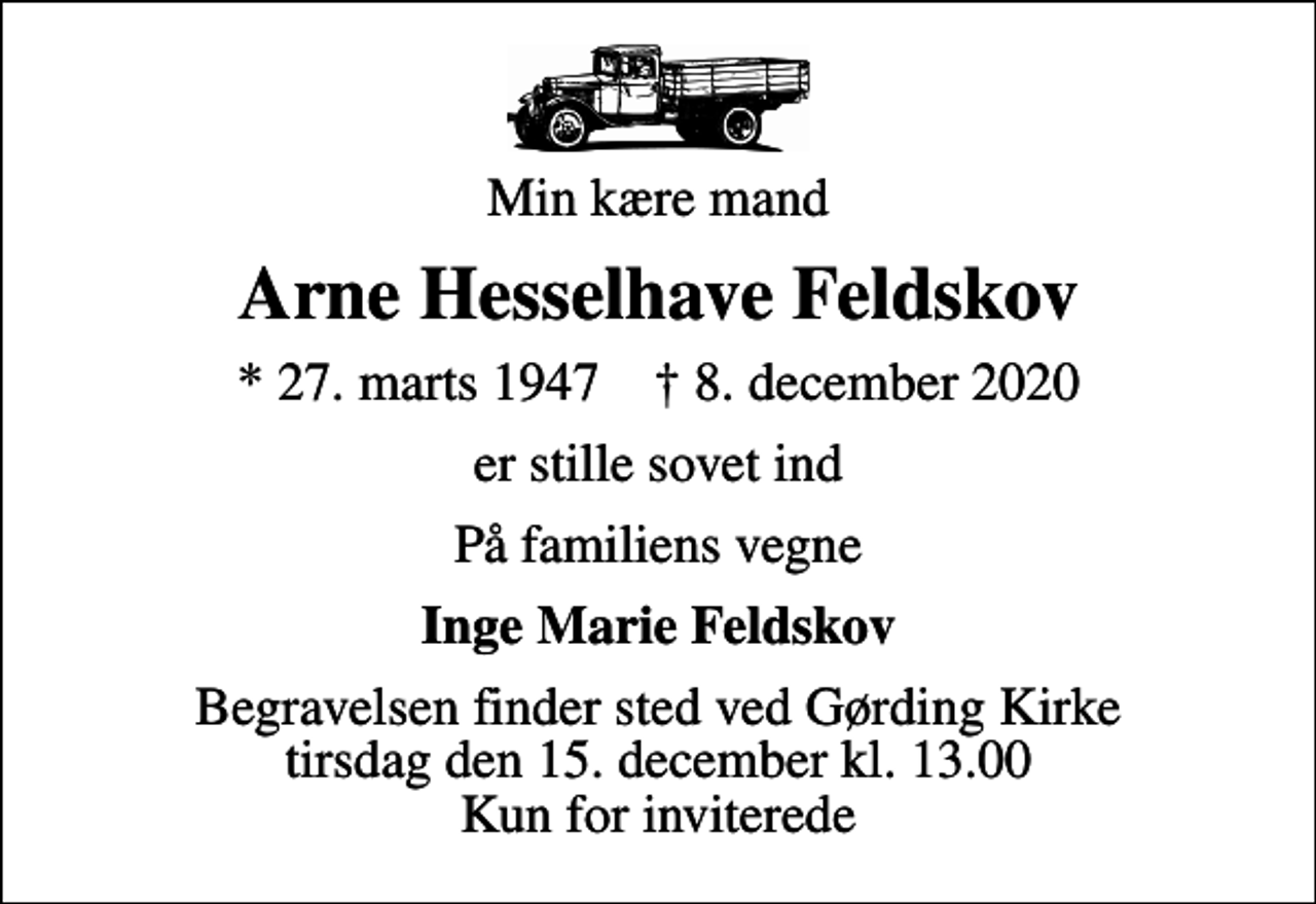 <p>Min kære mand<br />Arne Hesselhave Feldskov<br />* 27. marts 1947 ✝ 8. december 2020<br />er stille sovet ind<br />På familiens vegne<br />Inge Marie Feldskov<br />Begravelsen finder sted ved Gørding Kirke tirsdag den 15. december kl. 13.00 Kun for inviterede</p>