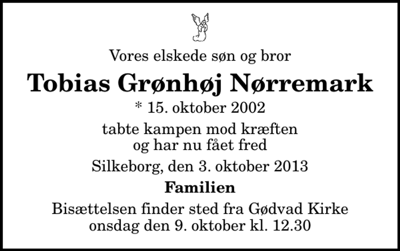 <p>Vores elskede søn og bror<br />Tobias Grønhøj Nørremark<br />* 15. oktober 2002<br />tabte kampen mod kræften og har nu fået fred<br />Silkeborg, den 3. oktober 2013<br />Familien<br />Bisættelsen finder sted fra Gødvad Kirke onsdag den 9. oktober kl. 12.30</p>