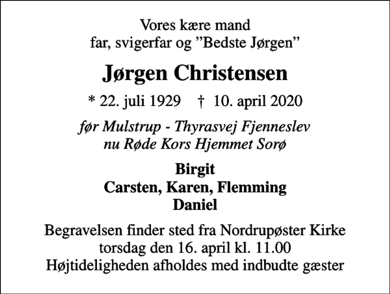 <p>Vores kære mand far, svigerfar og Bedste Jørgen<br />Jørgen Christensen<br />* 22. juli 1929 ✝ 10. april 2020<br />før Mulstrup - Thyrasvej Fjenneslev nu Røde Kors Hjemmet Sorø<br />Birgit Carsten, Karen, Flemming Daniel<br />Begravelsen finder sted fra Nordrupøster Kirke torsdag den 16. april kl. 11.00 Højtideligheden afholdes med indbudte gæster</p>