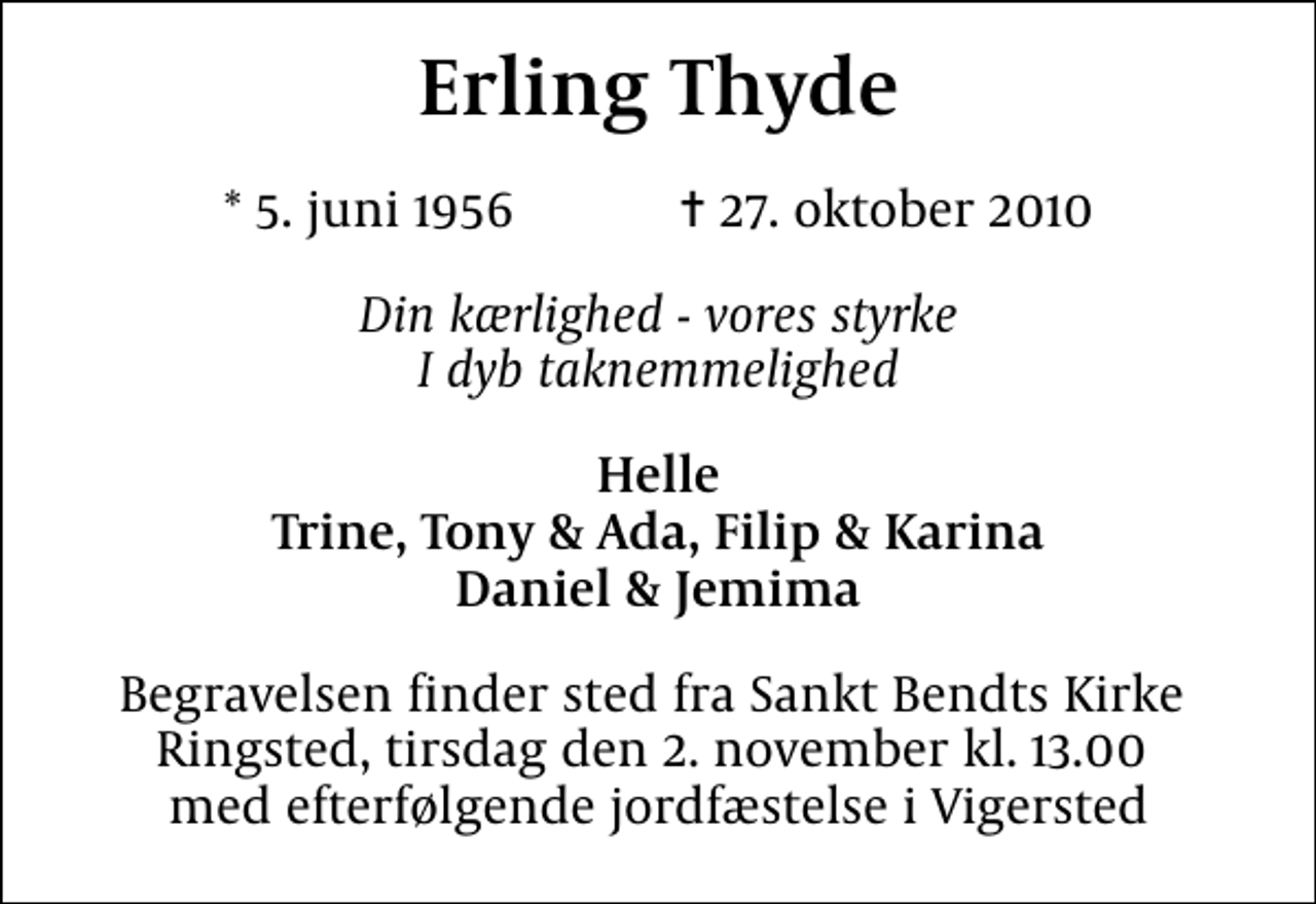 <p>Erling Thyde<br />* 5. juni 1956 ✝ 27. oktober 2010<br />Din kærlighed - vores styrke I dyb taknemmelighed<br />Helle Trine, Tony &amp; Ada, Filip &amp; Karina Daniel &amp; Jemima<br />Begravelsen finder sted fra Sankt Bendts Kirke Ringsted, tirsdag den 2. november kl. 13.00 med efterfølgende jordfæstelse i Vigersted</p>
