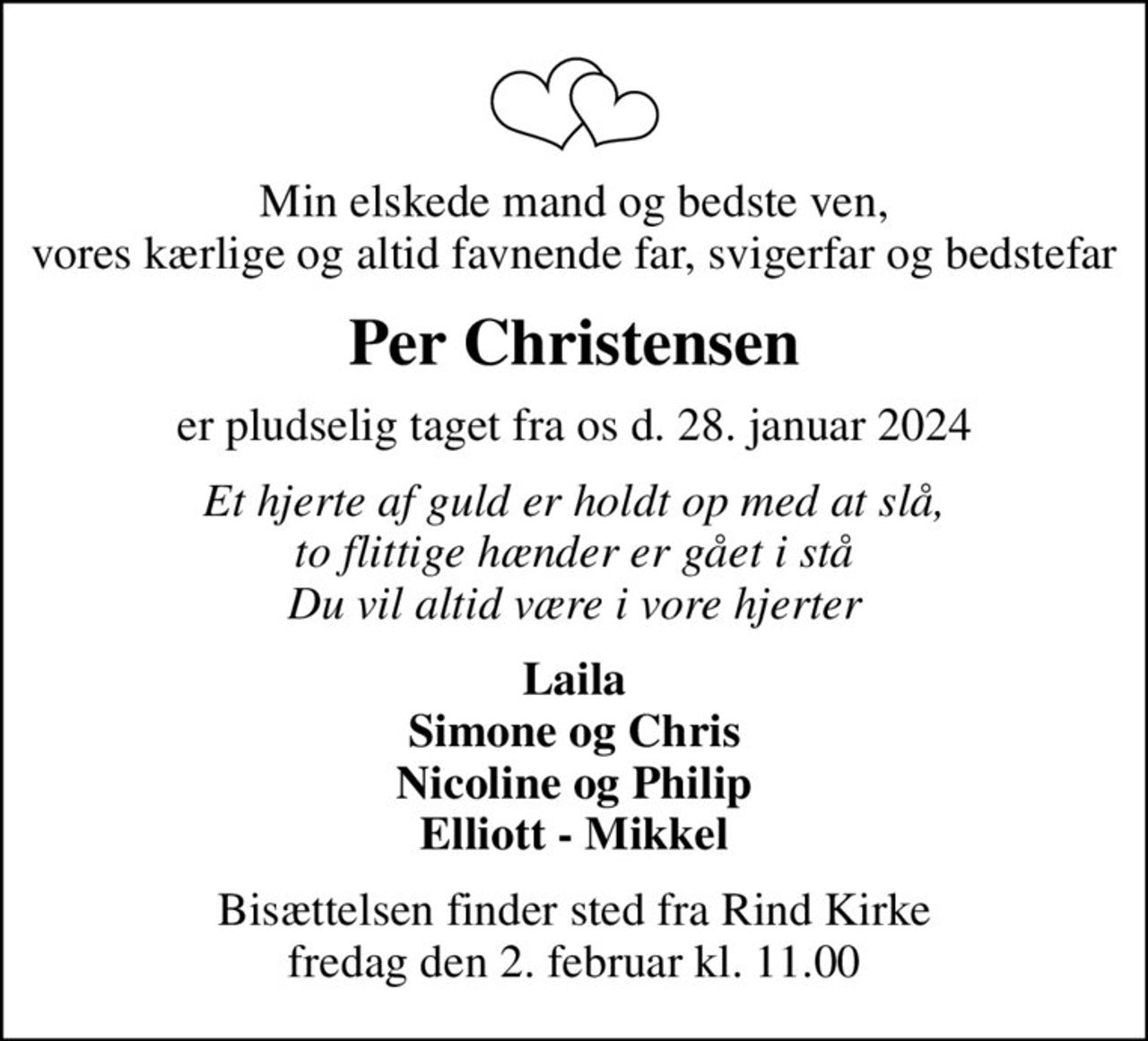 Min elskede mand og bedste ven, vores kærlige og altid favnende far, svigerfar og bedstefar
Per Christensen
er pludselig taget fra os d. 28. januar 2024
Et hjerte af guld er holdt op med at slå, to flittige hænder er gået i stå Du vil altid være i vore hjerter
Laila Simone og Chris Nicoline og Philip Elliott - Mikkel
Bisættelsen finder sted fra Rind Kirke  fredag den 2. februar kl. 11.00