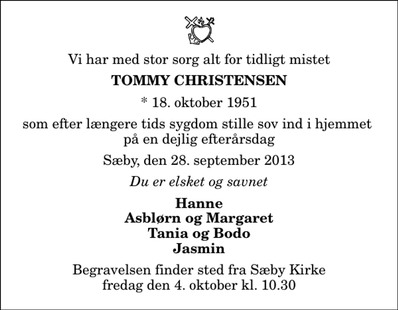 <p>Vi har med stor sorg alt for tidligt mistet<br />Tommy Christensen<br />* 18. oktober 1951<br />som efter længere tids sygdom stille sov ind i hjemmet på en dejlig efterårsdag<br />Sæby, den 28. september 2013<br />Du er elsket og savnet<br />Hanne Asblørn og Margaret Tania og Bodo Jasmin<br />Begravelsen finder sted fra Sæby Kirke fredag den 4. oktober kl. 10.30</p>